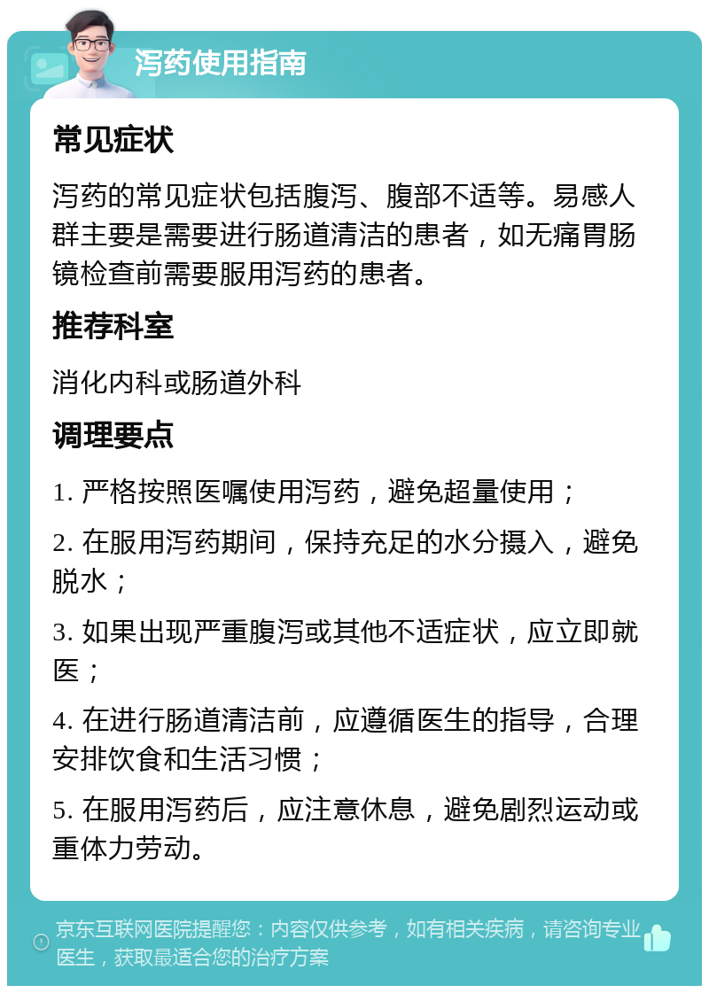 泻药使用指南 常见症状 泻药的常见症状包括腹泻、腹部不适等。易感人群主要是需要进行肠道清洁的患者，如无痛胃肠镜检查前需要服用泻药的患者。 推荐科室 消化内科或肠道外科 调理要点 1. 严格按照医嘱使用泻药，避免超量使用； 2. 在服用泻药期间，保持充足的水分摄入，避免脱水； 3. 如果出现严重腹泻或其他不适症状，应立即就医； 4. 在进行肠道清洁前，应遵循医生的指导，合理安排饮食和生活习惯； 5. 在服用泻药后，应注意休息，避免剧烈运动或重体力劳动。