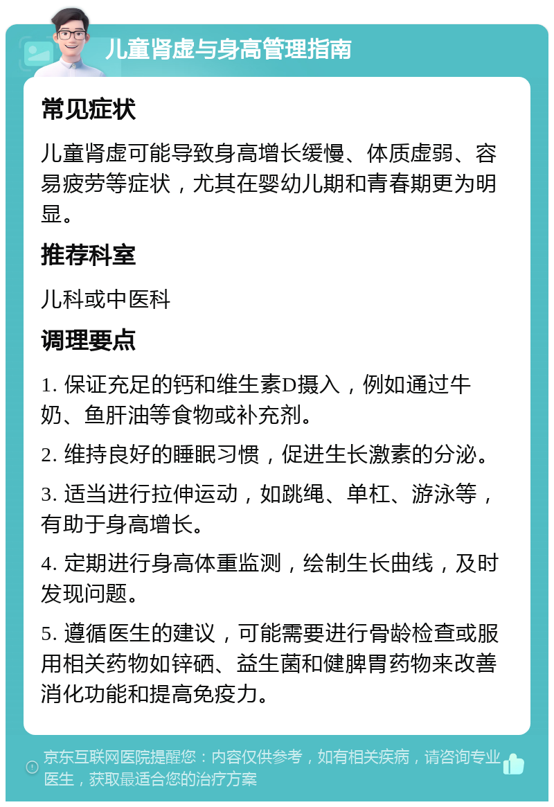 儿童肾虚与身高管理指南 常见症状 儿童肾虚可能导致身高增长缓慢、体质虚弱、容易疲劳等症状，尤其在婴幼儿期和青春期更为明显。 推荐科室 儿科或中医科 调理要点 1. 保证充足的钙和维生素D摄入，例如通过牛奶、鱼肝油等食物或补充剂。 2. 维持良好的睡眠习惯，促进生长激素的分泌。 3. 适当进行拉伸运动，如跳绳、单杠、游泳等，有助于身高增长。 4. 定期进行身高体重监测，绘制生长曲线，及时发现问题。 5. 遵循医生的建议，可能需要进行骨龄检查或服用相关药物如锌硒、益生菌和健脾胃药物来改善消化功能和提高免疫力。