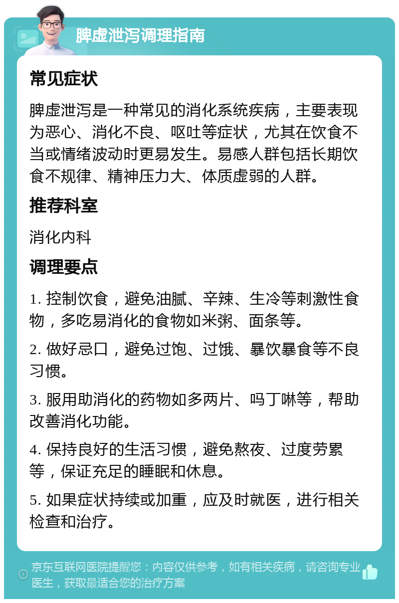 脾虚泄泻调理指南 常见症状 脾虚泄泻是一种常见的消化系统疾病，主要表现为恶心、消化不良、呕吐等症状，尤其在饮食不当或情绪波动时更易发生。易感人群包括长期饮食不规律、精神压力大、体质虚弱的人群。 推荐科室 消化内科 调理要点 1. 控制饮食，避免油腻、辛辣、生冷等刺激性食物，多吃易消化的食物如米粥、面条等。 2. 做好忌口，避免过饱、过饿、暴饮暴食等不良习惯。 3. 服用助消化的药物如多两片、吗丁啉等，帮助改善消化功能。 4. 保持良好的生活习惯，避免熬夜、过度劳累等，保证充足的睡眠和休息。 5. 如果症状持续或加重，应及时就医，进行相关检查和治疗。