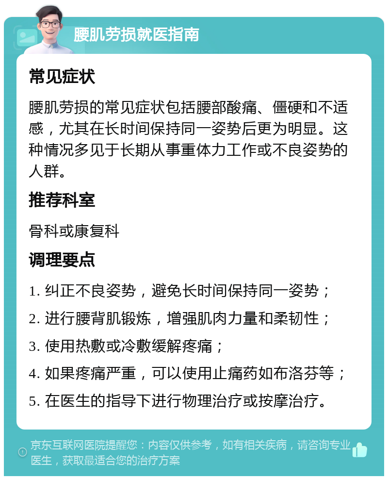 腰肌劳损就医指南 常见症状 腰肌劳损的常见症状包括腰部酸痛、僵硬和不适感，尤其在长时间保持同一姿势后更为明显。这种情况多见于长期从事重体力工作或不良姿势的人群。 推荐科室 骨科或康复科 调理要点 1. 纠正不良姿势，避免长时间保持同一姿势； 2. 进行腰背肌锻炼，增强肌肉力量和柔韧性； 3. 使用热敷或冷敷缓解疼痛； 4. 如果疼痛严重，可以使用止痛药如布洛芬等； 5. 在医生的指导下进行物理治疗或按摩治疗。