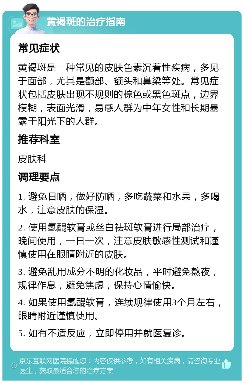 黄褐斑的治疗指南 常见症状 黄褐斑是一种常见的皮肤色素沉着性疾病，多见于面部，尤其是颧部、额头和鼻梁等处。常见症状包括皮肤出现不规则的棕色或黑色斑点，边界模糊，表面光滑，易感人群为中年女性和长期暴露于阳光下的人群。 推荐科室 皮肤科 调理要点 1. 避免日晒，做好防晒，多吃蔬菜和水果，多喝水，注意皮肤的保湿。 2. 使用氢醌软膏或丝白祛斑软膏进行局部治疗，晚间使用，一日一次，注意皮肤敏感性测试和谨慎使用在眼睛附近的皮肤。 3. 避免乱用成分不明的化妆品，平时避免熬夜，规律作息，避免焦虑，保持心情愉快。 4. 如果使用氢醌软膏，连续规律使用3个月左右，眼睛附近谨慎使用。 5. 如有不适反应，立即停用并就医复诊。