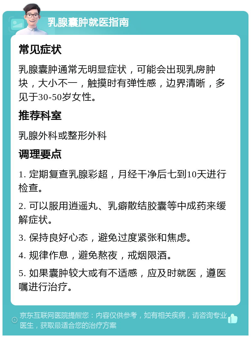 乳腺囊肿就医指南 常见症状 乳腺囊肿通常无明显症状，可能会出现乳房肿块，大小不一，触摸时有弹性感，边界清晰，多见于30-50岁女性。 推荐科室 乳腺外科或整形外科 调理要点 1. 定期复查乳腺彩超，月经干净后七到10天进行检查。 2. 可以服用逍遥丸、乳癖散结胶囊等中成药来缓解症状。 3. 保持良好心态，避免过度紧张和焦虑。 4. 规律作息，避免熬夜，戒烟限酒。 5. 如果囊肿较大或有不适感，应及时就医，遵医嘱进行治疗。