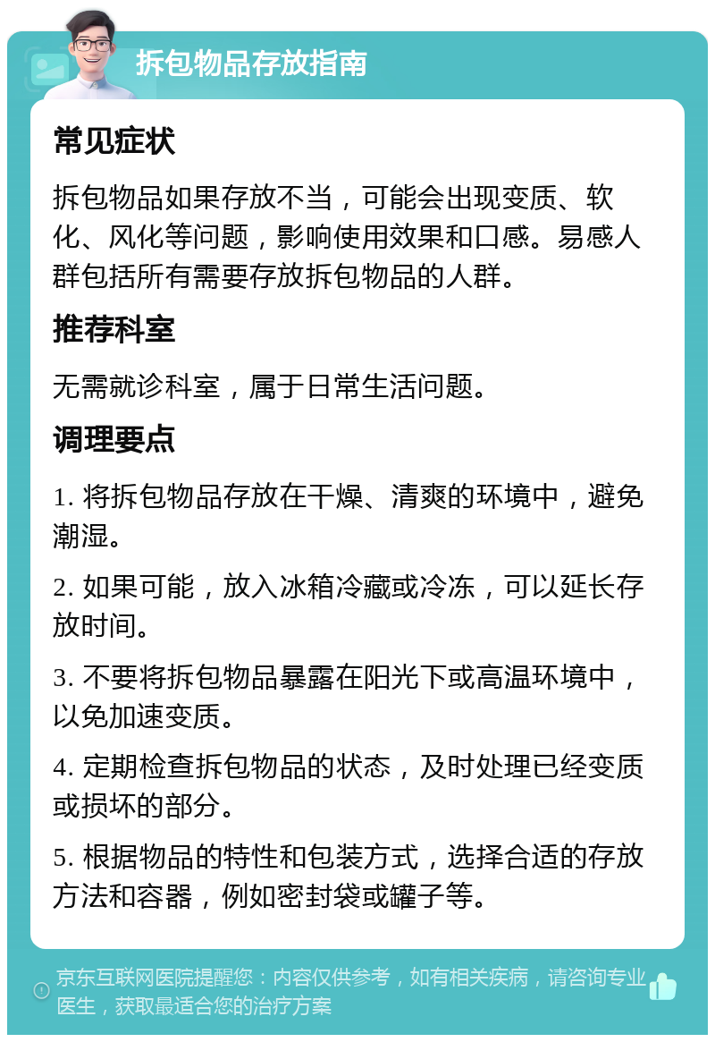 拆包物品存放指南 常见症状 拆包物品如果存放不当，可能会出现变质、软化、风化等问题，影响使用效果和口感。易感人群包括所有需要存放拆包物品的人群。 推荐科室 无需就诊科室，属于日常生活问题。 调理要点 1. 将拆包物品存放在干燥、清爽的环境中，避免潮湿。 2. 如果可能，放入冰箱冷藏或冷冻，可以延长存放时间。 3. 不要将拆包物品暴露在阳光下或高温环境中，以免加速变质。 4. 定期检查拆包物品的状态，及时处理已经变质或损坏的部分。 5. 根据物品的特性和包装方式，选择合适的存放方法和容器，例如密封袋或罐子等。