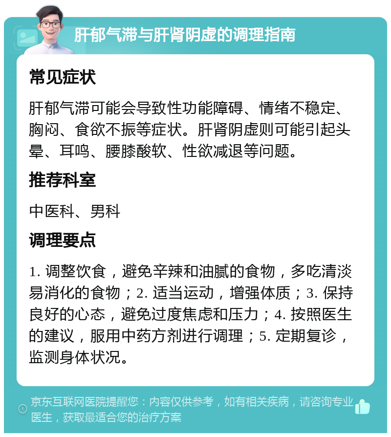 肝郁气滞与肝肾阴虚的调理指南 常见症状 肝郁气滞可能会导致性功能障碍、情绪不稳定、胸闷、食欲不振等症状。肝肾阴虚则可能引起头晕、耳鸣、腰膝酸软、性欲减退等问题。 推荐科室 中医科、男科 调理要点 1. 调整饮食，避免辛辣和油腻的食物，多吃清淡易消化的食物；2. 适当运动，增强体质；3. 保持良好的心态，避免过度焦虑和压力；4. 按照医生的建议，服用中药方剂进行调理；5. 定期复诊，监测身体状况。