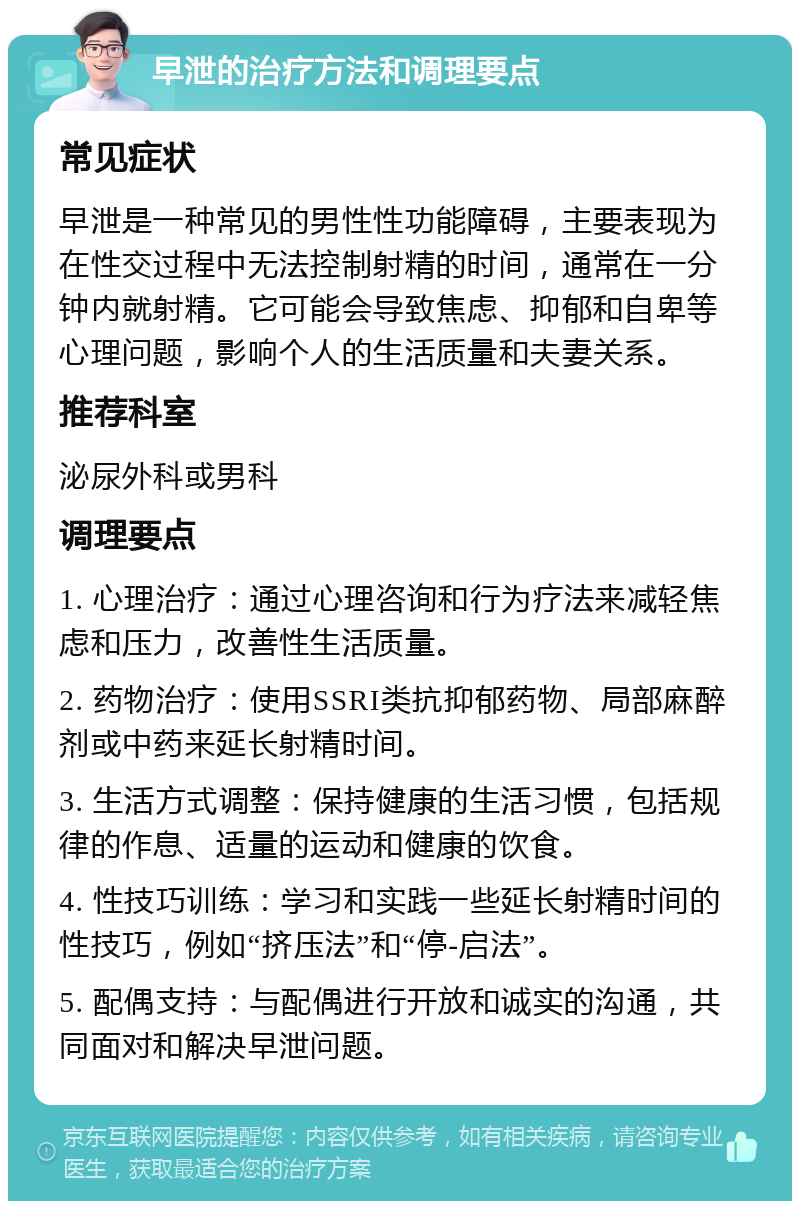 早泄的治疗方法和调理要点 常见症状 早泄是一种常见的男性性功能障碍，主要表现为在性交过程中无法控制射精的时间，通常在一分钟内就射精。它可能会导致焦虑、抑郁和自卑等心理问题，影响个人的生活质量和夫妻关系。 推荐科室 泌尿外科或男科 调理要点 1. 心理治疗：通过心理咨询和行为疗法来减轻焦虑和压力，改善性生活质量。 2. 药物治疗：使用SSRI类抗抑郁药物、局部麻醉剂或中药来延长射精时间。 3. 生活方式调整：保持健康的生活习惯，包括规律的作息、适量的运动和健康的饮食。 4. 性技巧训练：学习和实践一些延长射精时间的性技巧，例如“挤压法”和“停-启法”。 5. 配偶支持：与配偶进行开放和诚实的沟通，共同面对和解决早泄问题。