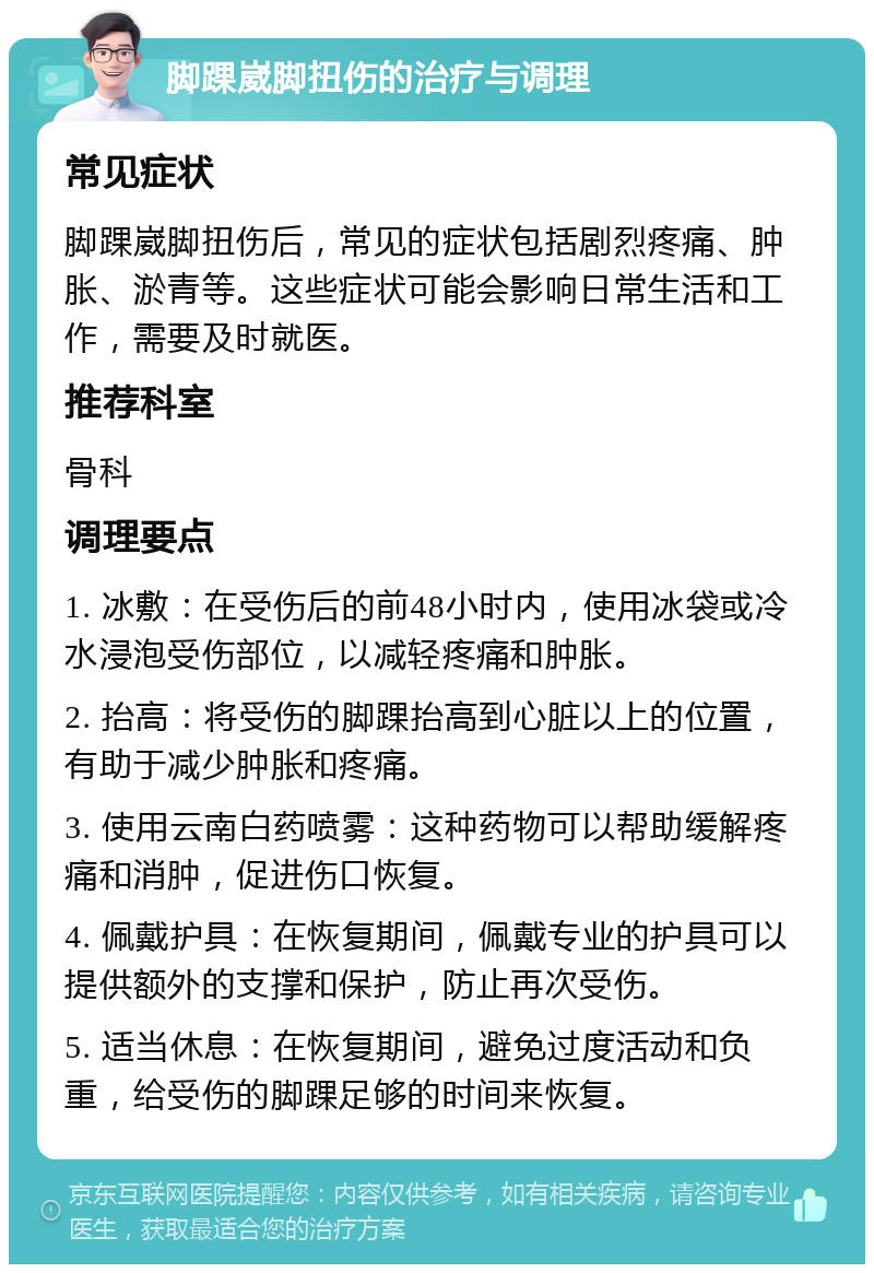 脚踝崴脚扭伤的治疗与调理 常见症状 脚踝崴脚扭伤后，常见的症状包括剧烈疼痛、肿胀、淤青等。这些症状可能会影响日常生活和工作，需要及时就医。 推荐科室 骨科 调理要点 1. 冰敷：在受伤后的前48小时内，使用冰袋或冷水浸泡受伤部位，以减轻疼痛和肿胀。 2. 抬高：将受伤的脚踝抬高到心脏以上的位置，有助于减少肿胀和疼痛。 3. 使用云南白药喷雾：这种药物可以帮助缓解疼痛和消肿，促进伤口恢复。 4. 佩戴护具：在恢复期间，佩戴专业的护具可以提供额外的支撑和保护，防止再次受伤。 5. 适当休息：在恢复期间，避免过度活动和负重，给受伤的脚踝足够的时间来恢复。