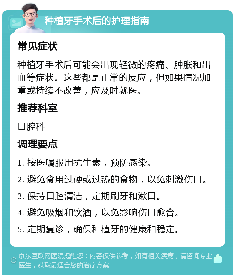 种植牙手术后的护理指南 常见症状 种植牙手术后可能会出现轻微的疼痛、肿胀和出血等症状。这些都是正常的反应，但如果情况加重或持续不改善，应及时就医。 推荐科室 口腔科 调理要点 1. 按医嘱服用抗生素，预防感染。 2. 避免食用过硬或过热的食物，以免刺激伤口。 3. 保持口腔清洁，定期刷牙和漱口。 4. 避免吸烟和饮酒，以免影响伤口愈合。 5. 定期复诊，确保种植牙的健康和稳定。