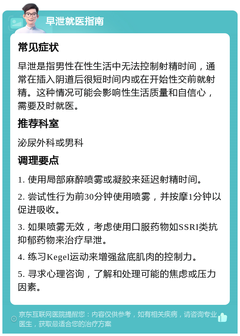 早泄就医指南 常见症状 早泄是指男性在性生活中无法控制射精时间，通常在插入阴道后很短时间内或在开始性交前就射精。这种情况可能会影响性生活质量和自信心，需要及时就医。 推荐科室 泌尿外科或男科 调理要点 1. 使用局部麻醉喷雾或凝胶来延迟射精时间。 2. 尝试性行为前30分钟使用喷雾，并按摩1分钟以促进吸收。 3. 如果喷雾无效，考虑使用口服药物如SSRI类抗抑郁药物来治疗早泄。 4. 练习Kegel运动来增强盆底肌肉的控制力。 5. 寻求心理咨询，了解和处理可能的焦虑或压力因素。