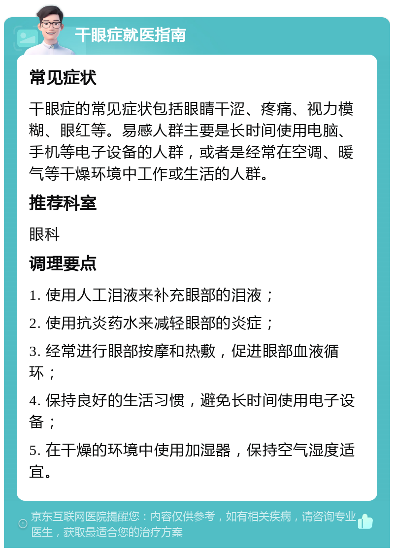 干眼症就医指南 常见症状 干眼症的常见症状包括眼睛干涩、疼痛、视力模糊、眼红等。易感人群主要是长时间使用电脑、手机等电子设备的人群，或者是经常在空调、暖气等干燥环境中工作或生活的人群。 推荐科室 眼科 调理要点 1. 使用人工泪液来补充眼部的泪液； 2. 使用抗炎药水来减轻眼部的炎症； 3. 经常进行眼部按摩和热敷，促进眼部血液循环； 4. 保持良好的生活习惯，避免长时间使用电子设备； 5. 在干燥的环境中使用加湿器，保持空气湿度适宜。