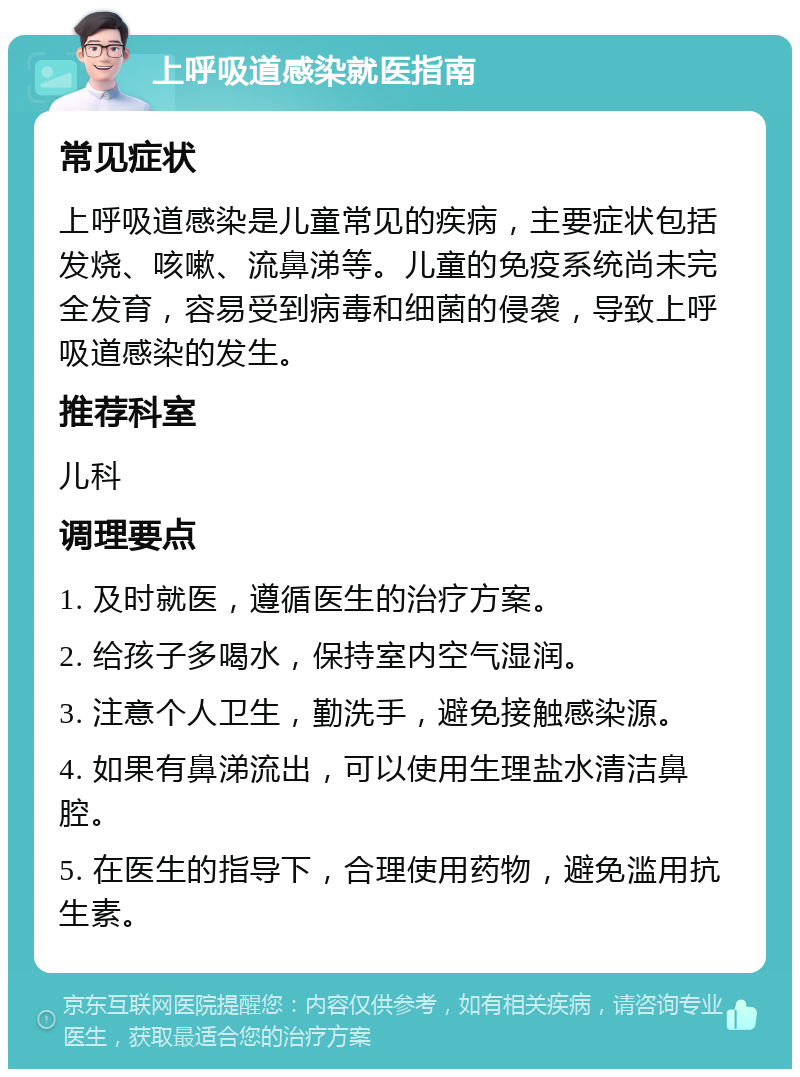 上呼吸道感染就医指南 常见症状 上呼吸道感染是儿童常见的疾病，主要症状包括发烧、咳嗽、流鼻涕等。儿童的免疫系统尚未完全发育，容易受到病毒和细菌的侵袭，导致上呼吸道感染的发生。 推荐科室 儿科 调理要点 1. 及时就医，遵循医生的治疗方案。 2. 给孩子多喝水，保持室内空气湿润。 3. 注意个人卫生，勤洗手，避免接触感染源。 4. 如果有鼻涕流出，可以使用生理盐水清洁鼻腔。 5. 在医生的指导下，合理使用药物，避免滥用抗生素。