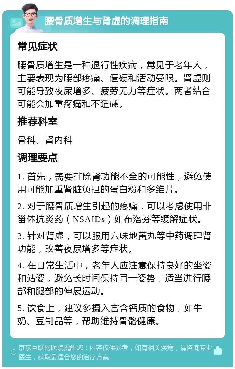 腰骨质增生与肾虚的调理指南 常见症状 腰骨质增生是一种退行性疾病，常见于老年人，主要表现为腰部疼痛、僵硬和活动受限。肾虚则可能导致夜尿增多、疲劳无力等症状。两者结合可能会加重疼痛和不适感。 推荐科室 骨科、肾内科 调理要点 1. 首先，需要排除肾功能不全的可能性，避免使用可能加重肾脏负担的蛋白粉和多维片。 2. 对于腰骨质增生引起的疼痛，可以考虑使用非甾体抗炎药（NSAIDs）如布洛芬等缓解症状。 3. 针对肾虚，可以服用六味地黄丸等中药调理肾功能，改善夜尿增多等症状。 4. 在日常生活中，老年人应注意保持良好的坐姿和站姿，避免长时间保持同一姿势，适当进行腰部和腿部的伸展运动。 5. 饮食上，建议多摄入富含钙质的食物，如牛奶、豆制品等，帮助维持骨骼健康。