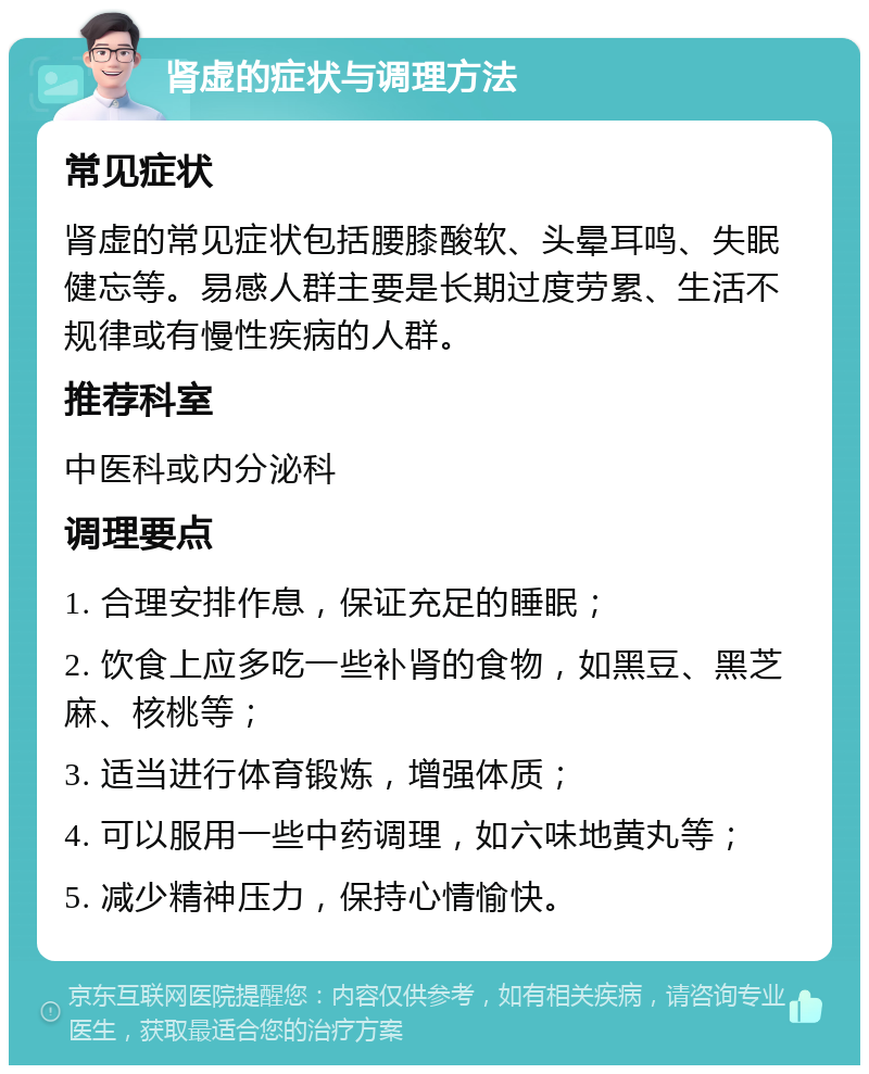 肾虚的症状与调理方法 常见症状 肾虚的常见症状包括腰膝酸软、头晕耳鸣、失眠健忘等。易感人群主要是长期过度劳累、生活不规律或有慢性疾病的人群。 推荐科室 中医科或内分泌科 调理要点 1. 合理安排作息，保证充足的睡眠； 2. 饮食上应多吃一些补肾的食物，如黑豆、黑芝麻、核桃等； 3. 适当进行体育锻炼，增强体质； 4. 可以服用一些中药调理，如六味地黄丸等； 5. 减少精神压力，保持心情愉快。