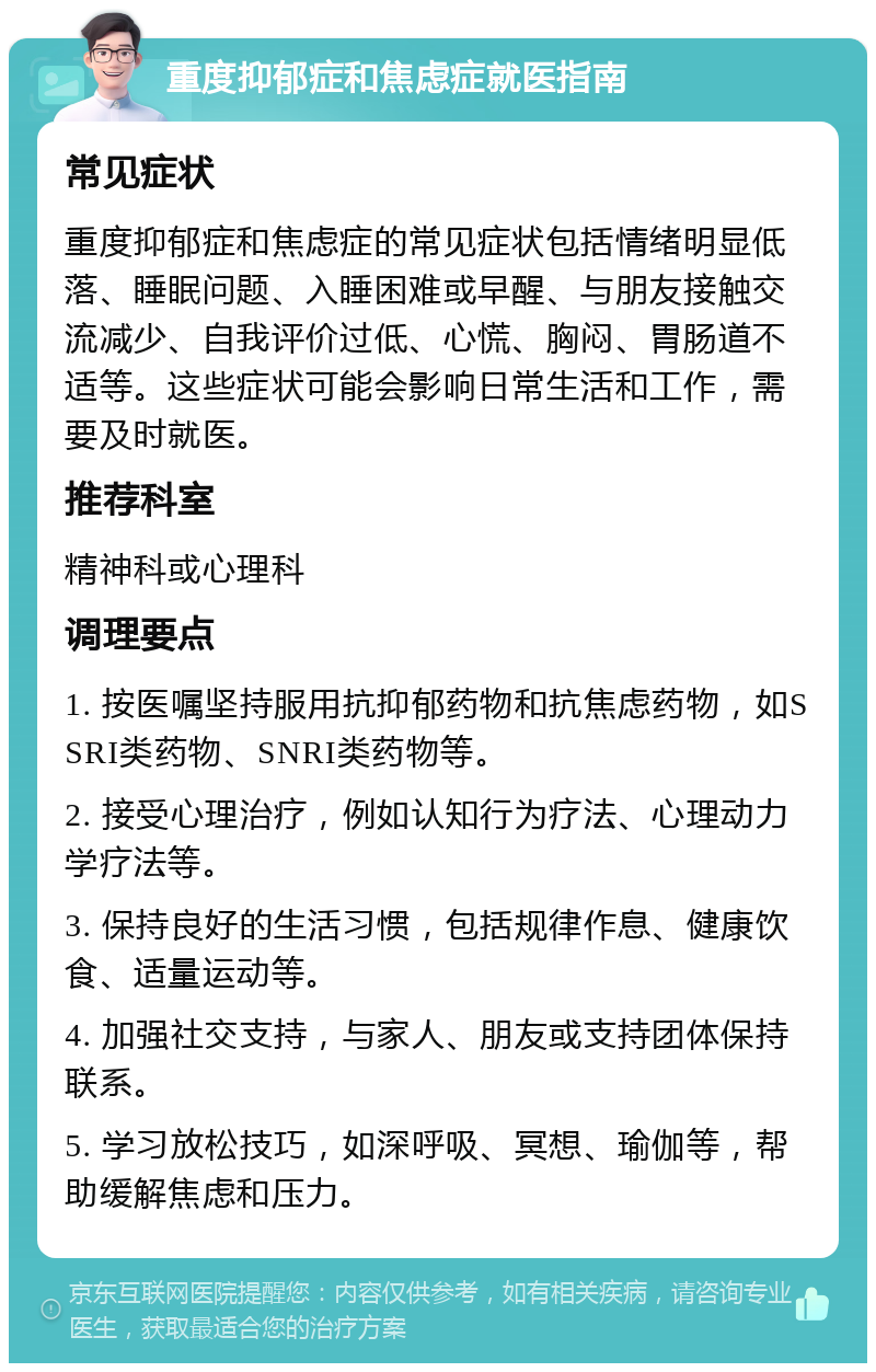 重度抑郁症和焦虑症就医指南 常见症状 重度抑郁症和焦虑症的常见症状包括情绪明显低落、睡眠问题、入睡困难或早醒、与朋友接触交流减少、自我评价过低、心慌、胸闷、胃肠道不适等。这些症状可能会影响日常生活和工作，需要及时就医。 推荐科室 精神科或心理科 调理要点 1. 按医嘱坚持服用抗抑郁药物和抗焦虑药物，如SSRI类药物、SNRI类药物等。 2. 接受心理治疗，例如认知行为疗法、心理动力学疗法等。 3. 保持良好的生活习惯，包括规律作息、健康饮食、适量运动等。 4. 加强社交支持，与家人、朋友或支持团体保持联系。 5. 学习放松技巧，如深呼吸、冥想、瑜伽等，帮助缓解焦虑和压力。