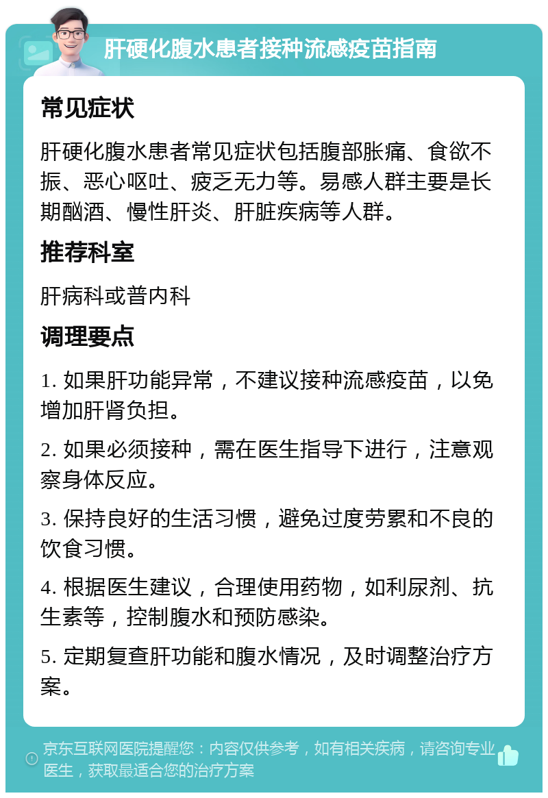 肝硬化腹水患者接种流感疫苗指南 常见症状 肝硬化腹水患者常见症状包括腹部胀痛、食欲不振、恶心呕吐、疲乏无力等。易感人群主要是长期酗酒、慢性肝炎、肝脏疾病等人群。 推荐科室 肝病科或普内科 调理要点 1. 如果肝功能异常，不建议接种流感疫苗，以免增加肝肾负担。 2. 如果必须接种，需在医生指导下进行，注意观察身体反应。 3. 保持良好的生活习惯，避免过度劳累和不良的饮食习惯。 4. 根据医生建议，合理使用药物，如利尿剂、抗生素等，控制腹水和预防感染。 5. 定期复查肝功能和腹水情况，及时调整治疗方案。