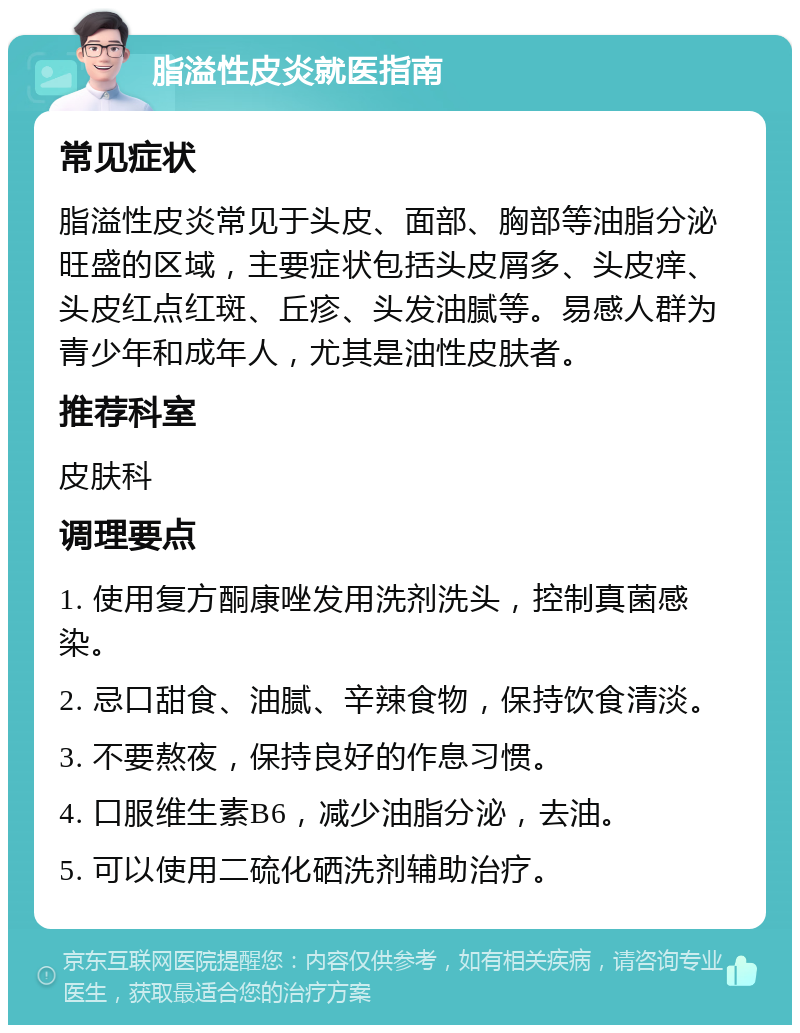 脂溢性皮炎就医指南 常见症状 脂溢性皮炎常见于头皮、面部、胸部等油脂分泌旺盛的区域，主要症状包括头皮屑多、头皮痒、头皮红点红斑、丘疹、头发油腻等。易感人群为青少年和成年人，尤其是油性皮肤者。 推荐科室 皮肤科 调理要点 1. 使用复方酮康唑发用洗剂洗头，控制真菌感染。 2. 忌口甜食、油腻、辛辣食物，保持饮食清淡。 3. 不要熬夜，保持良好的作息习惯。 4. 口服维生素B6，减少油脂分泌，去油。 5. 可以使用二硫化硒洗剂辅助治疗。