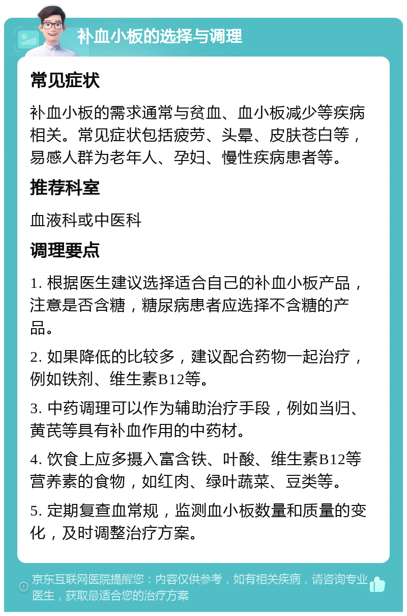 补血小板的选择与调理 常见症状 补血小板的需求通常与贫血、血小板减少等疾病相关。常见症状包括疲劳、头晕、皮肤苍白等，易感人群为老年人、孕妇、慢性疾病患者等。 推荐科室 血液科或中医科 调理要点 1. 根据医生建议选择适合自己的补血小板产品，注意是否含糖，糖尿病患者应选择不含糖的产品。 2. 如果降低的比较多，建议配合药物一起治疗，例如铁剂、维生素B12等。 3. 中药调理可以作为辅助治疗手段，例如当归、黄芪等具有补血作用的中药材。 4. 饮食上应多摄入富含铁、叶酸、维生素B12等营养素的食物，如红肉、绿叶蔬菜、豆类等。 5. 定期复查血常规，监测血小板数量和质量的变化，及时调整治疗方案。