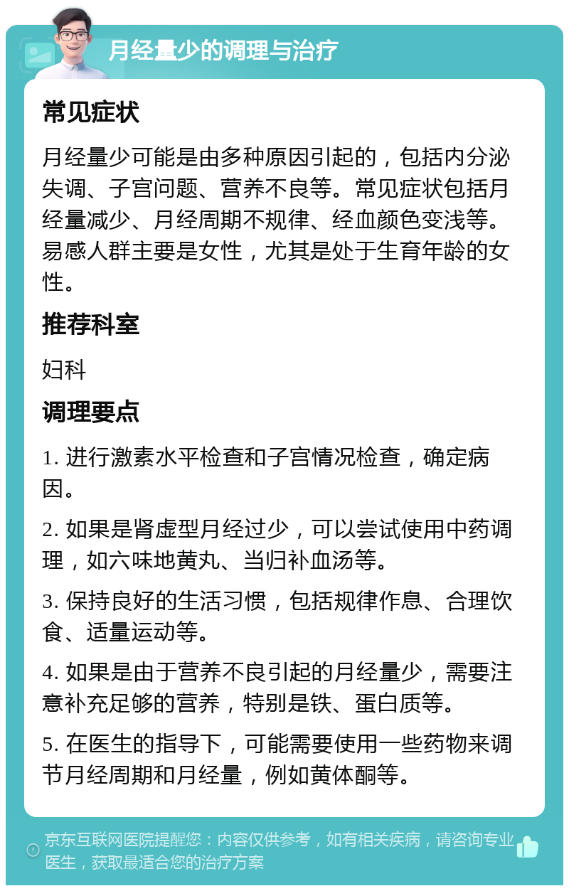 月经量少的调理与治疗 常见症状 月经量少可能是由多种原因引起的，包括内分泌失调、子宫问题、营养不良等。常见症状包括月经量减少、月经周期不规律、经血颜色变浅等。易感人群主要是女性，尤其是处于生育年龄的女性。 推荐科室 妇科 调理要点 1. 进行激素水平检查和子宫情况检查，确定病因。 2. 如果是肾虚型月经过少，可以尝试使用中药调理，如六味地黄丸、当归补血汤等。 3. 保持良好的生活习惯，包括规律作息、合理饮食、适量运动等。 4. 如果是由于营养不良引起的月经量少，需要注意补充足够的营养，特别是铁、蛋白质等。 5. 在医生的指导下，可能需要使用一些药物来调节月经周期和月经量，例如黄体酮等。