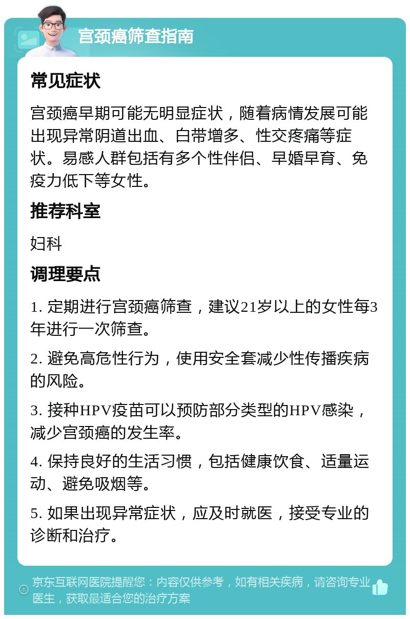 宫颈癌筛查指南 常见症状 宫颈癌早期可能无明显症状，随着病情发展可能出现异常阴道出血、白带增多、性交疼痛等症状。易感人群包括有多个性伴侣、早婚早育、免疫力低下等女性。 推荐科室 妇科 调理要点 1. 定期进行宫颈癌筛查，建议21岁以上的女性每3年进行一次筛查。 2. 避免高危性行为，使用安全套减少性传播疾病的风险。 3. 接种HPV疫苗可以预防部分类型的HPV感染，减少宫颈癌的发生率。 4. 保持良好的生活习惯，包括健康饮食、适量运动、避免吸烟等。 5. 如果出现异常症状，应及时就医，接受专业的诊断和治疗。