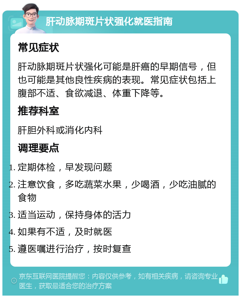 肝动脉期斑片状强化就医指南 常见症状 肝动脉期斑片状强化可能是肝癌的早期信号，但也可能是其他良性疾病的表现。常见症状包括上腹部不适、食欲减退、体重下降等。 推荐科室 肝胆外科或消化内科 调理要点 定期体检，早发现问题 注意饮食，多吃蔬菜水果，少喝酒，少吃油腻的食物 适当运动，保持身体的活力 如果有不适，及时就医 遵医嘱进行治疗，按时复查