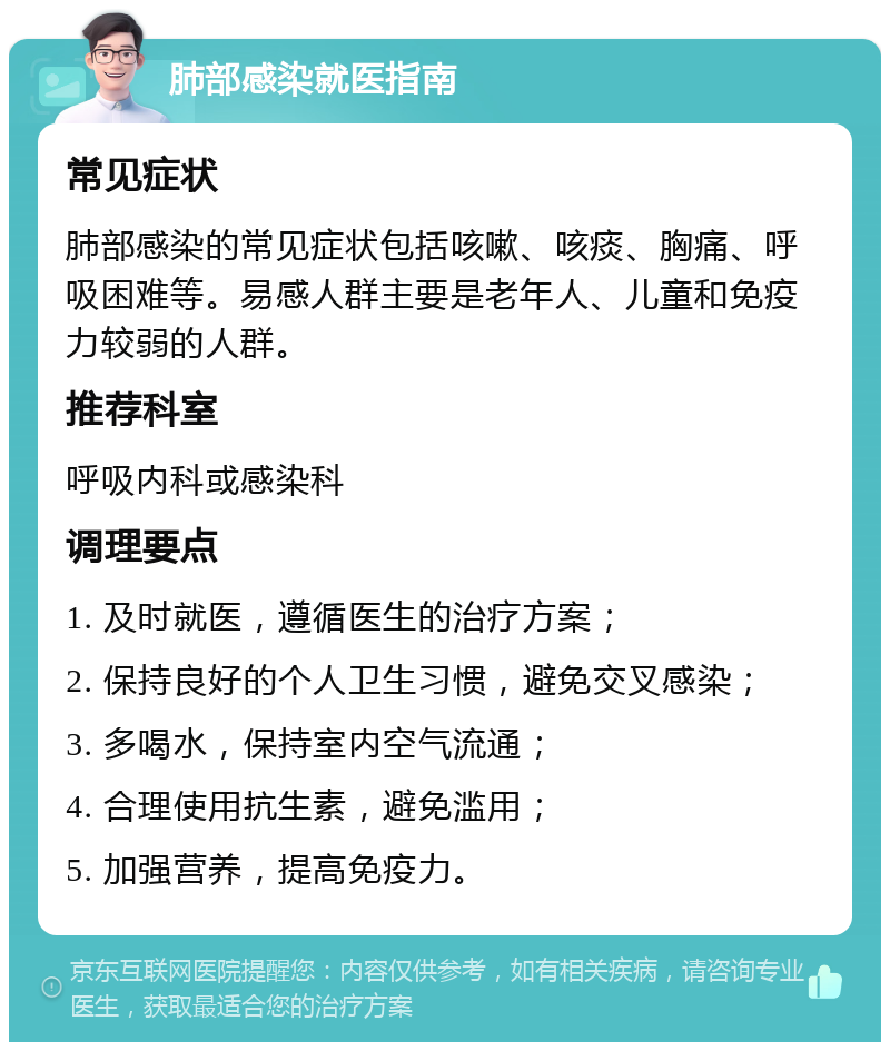 肺部感染就医指南 常见症状 肺部感染的常见症状包括咳嗽、咳痰、胸痛、呼吸困难等。易感人群主要是老年人、儿童和免疫力较弱的人群。 推荐科室 呼吸内科或感染科 调理要点 1. 及时就医，遵循医生的治疗方案； 2. 保持良好的个人卫生习惯，避免交叉感染； 3. 多喝水，保持室内空气流通； 4. 合理使用抗生素，避免滥用； 5. 加强营养，提高免疫力。