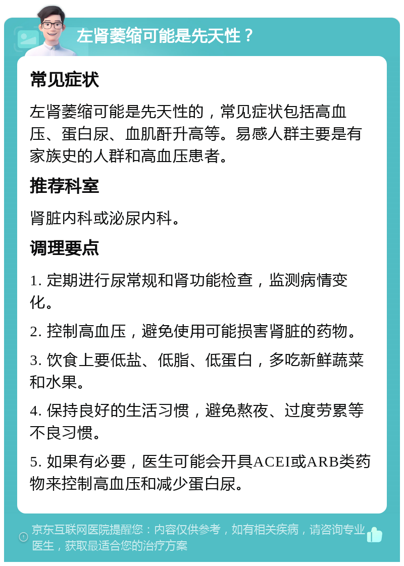 左肾萎缩可能是先天性？ 常见症状 左肾萎缩可能是先天性的，常见症状包括高血压、蛋白尿、血肌酐升高等。易感人群主要是有家族史的人群和高血压患者。 推荐科室 肾脏内科或泌尿内科。 调理要点 1. 定期进行尿常规和肾功能检查，监测病情变化。 2. 控制高血压，避免使用可能损害肾脏的药物。 3. 饮食上要低盐、低脂、低蛋白，多吃新鲜蔬菜和水果。 4. 保持良好的生活习惯，避免熬夜、过度劳累等不良习惯。 5. 如果有必要，医生可能会开具ACEI或ARB类药物来控制高血压和减少蛋白尿。