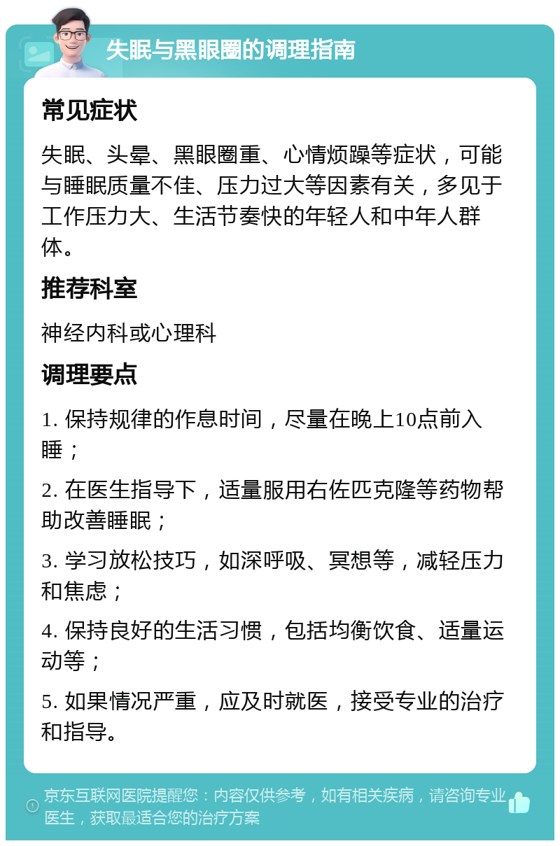 失眠与黑眼圈的调理指南 常见症状 失眠、头晕、黑眼圈重、心情烦躁等症状，可能与睡眠质量不佳、压力过大等因素有关，多见于工作压力大、生活节奏快的年轻人和中年人群体。 推荐科室 神经内科或心理科 调理要点 1. 保持规律的作息时间，尽量在晚上10点前入睡； 2. 在医生指导下，适量服用右佐匹克隆等药物帮助改善睡眠； 3. 学习放松技巧，如深呼吸、冥想等，减轻压力和焦虑； 4. 保持良好的生活习惯，包括均衡饮食、适量运动等； 5. 如果情况严重，应及时就医，接受专业的治疗和指导。