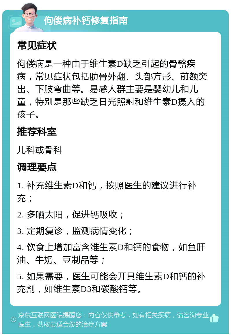 佝偻病补钙修复指南 常见症状 佝偻病是一种由于维生素D缺乏引起的骨骼疾病，常见症状包括肋骨外翻、头部方形、前额突出、下肢弯曲等。易感人群主要是婴幼儿和儿童，特别是那些缺乏日光照射和维生素D摄入的孩子。 推荐科室 儿科或骨科 调理要点 1. 补充维生素D和钙，按照医生的建议进行补充； 2. 多晒太阳，促进钙吸收； 3. 定期复诊，监测病情变化； 4. 饮食上增加富含维生素D和钙的食物，如鱼肝油、牛奶、豆制品等； 5. 如果需要，医生可能会开具维生素D和钙的补充剂，如维生素D3和碳酸钙等。