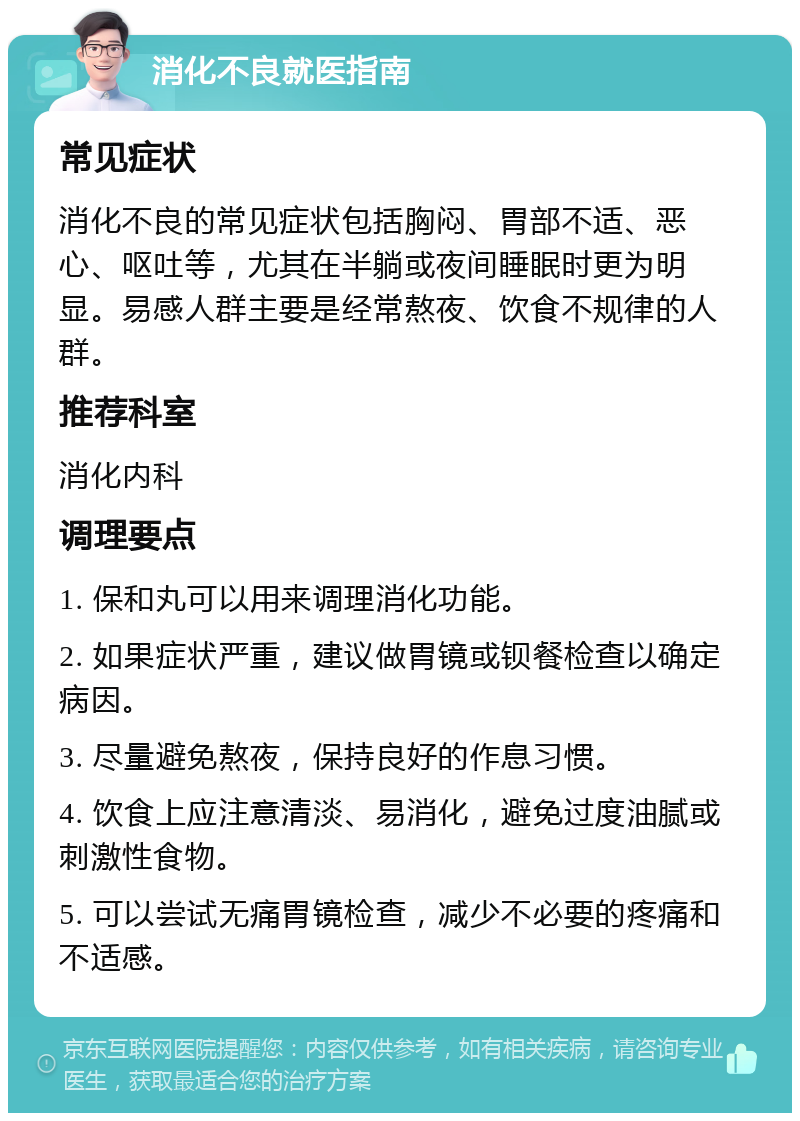 消化不良就医指南 常见症状 消化不良的常见症状包括胸闷、胃部不适、恶心、呕吐等，尤其在半躺或夜间睡眠时更为明显。易感人群主要是经常熬夜、饮食不规律的人群。 推荐科室 消化内科 调理要点 1. 保和丸可以用来调理消化功能。 2. 如果症状严重，建议做胃镜或钡餐检查以确定病因。 3. 尽量避免熬夜，保持良好的作息习惯。 4. 饮食上应注意清淡、易消化，避免过度油腻或刺激性食物。 5. 可以尝试无痛胃镜检查，减少不必要的疼痛和不适感。