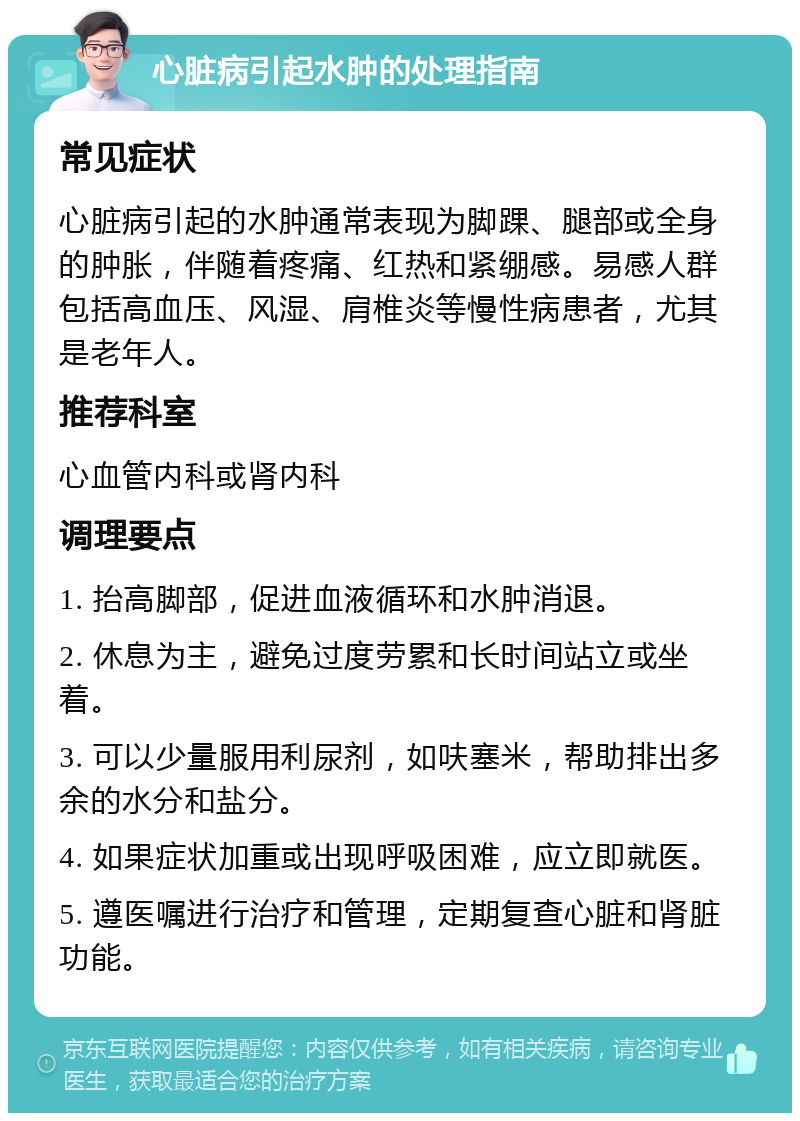 心脏病引起水肿的处理指南 常见症状 心脏病引起的水肿通常表现为脚踝、腿部或全身的肿胀，伴随着疼痛、红热和紧绷感。易感人群包括高血压、风湿、肩椎炎等慢性病患者，尤其是老年人。 推荐科室 心血管内科或肾内科 调理要点 1. 抬高脚部，促进血液循环和水肿消退。 2. 休息为主，避免过度劳累和长时间站立或坐着。 3. 可以少量服用利尿剂，如呋塞米，帮助排出多余的水分和盐分。 4. 如果症状加重或出现呼吸困难，应立即就医。 5. 遵医嘱进行治疗和管理，定期复查心脏和肾脏功能。