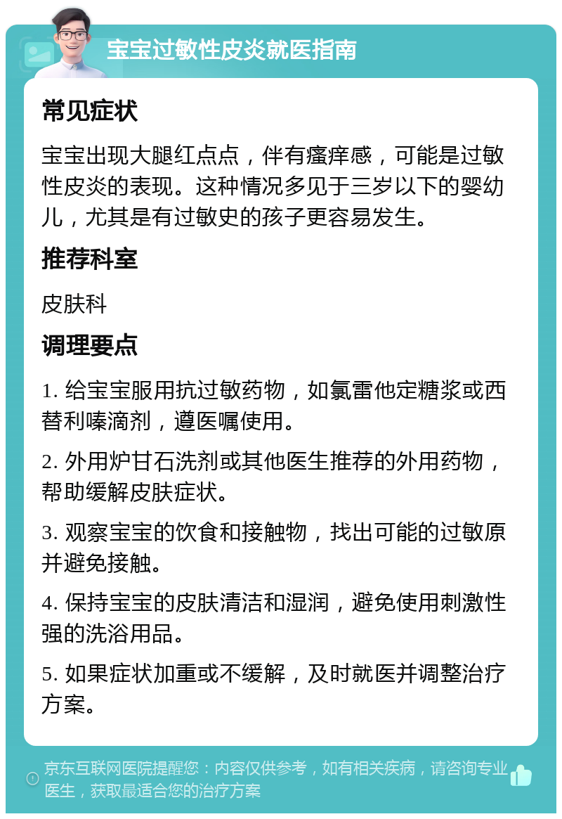 宝宝过敏性皮炎就医指南 常见症状 宝宝出现大腿红点点，伴有瘙痒感，可能是过敏性皮炎的表现。这种情况多见于三岁以下的婴幼儿，尤其是有过敏史的孩子更容易发生。 推荐科室 皮肤科 调理要点 1. 给宝宝服用抗过敏药物，如氯雷他定糖浆或西替利嗪滴剂，遵医嘱使用。 2. 外用炉甘石洗剂或其他医生推荐的外用药物，帮助缓解皮肤症状。 3. 观察宝宝的饮食和接触物，找出可能的过敏原并避免接触。 4. 保持宝宝的皮肤清洁和湿润，避免使用刺激性强的洗浴用品。 5. 如果症状加重或不缓解，及时就医并调整治疗方案。