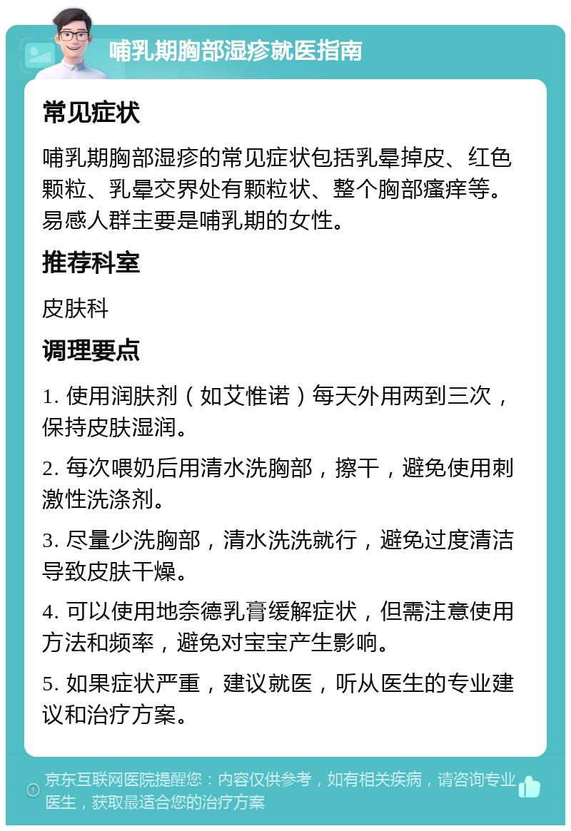 哺乳期胸部湿疹就医指南 常见症状 哺乳期胸部湿疹的常见症状包括乳晕掉皮、红色颗粒、乳晕交界处有颗粒状、整个胸部瘙痒等。易感人群主要是哺乳期的女性。 推荐科室 皮肤科 调理要点 1. 使用润肤剂（如艾惟诺）每天外用两到三次，保持皮肤湿润。 2. 每次喂奶后用清水洗胸部，擦干，避免使用刺激性洗涤剂。 3. 尽量少洗胸部，清水洗洗就行，避免过度清洁导致皮肤干燥。 4. 可以使用地奈德乳膏缓解症状，但需注意使用方法和频率，避免对宝宝产生影响。 5. 如果症状严重，建议就医，听从医生的专业建议和治疗方案。