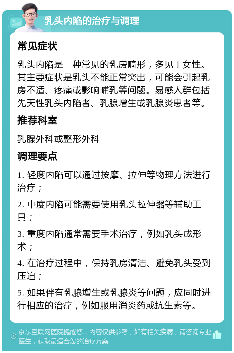 乳头内陷的治疗与调理 常见症状 乳头内陷是一种常见的乳房畸形，多见于女性。其主要症状是乳头不能正常突出，可能会引起乳房不适、疼痛或影响哺乳等问题。易感人群包括先天性乳头内陷者、乳腺增生或乳腺炎患者等。 推荐科室 乳腺外科或整形外科 调理要点 1. 轻度内陷可以通过按摩、拉伸等物理方法进行治疗； 2. 中度内陷可能需要使用乳头拉伸器等辅助工具； 3. 重度内陷通常需要手术治疗，例如乳头成形术； 4. 在治疗过程中，保持乳房清洁、避免乳头受到压迫； 5. 如果伴有乳腺增生或乳腺炎等问题，应同时进行相应的治疗，例如服用消炎药或抗生素等。