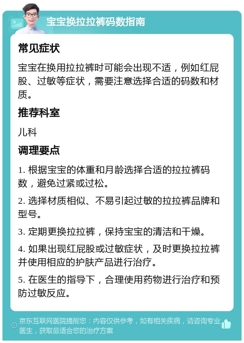 宝宝换拉拉裤码数指南 常见症状 宝宝在换用拉拉裤时可能会出现不适，例如红屁股、过敏等症状，需要注意选择合适的码数和材质。 推荐科室 儿科 调理要点 1. 根据宝宝的体重和月龄选择合适的拉拉裤码数，避免过紧或过松。 2. 选择材质相似、不易引起过敏的拉拉裤品牌和型号。 3. 定期更换拉拉裤，保持宝宝的清洁和干燥。 4. 如果出现红屁股或过敏症状，及时更换拉拉裤并使用相应的护肤产品进行治疗。 5. 在医生的指导下，合理使用药物进行治疗和预防过敏反应。