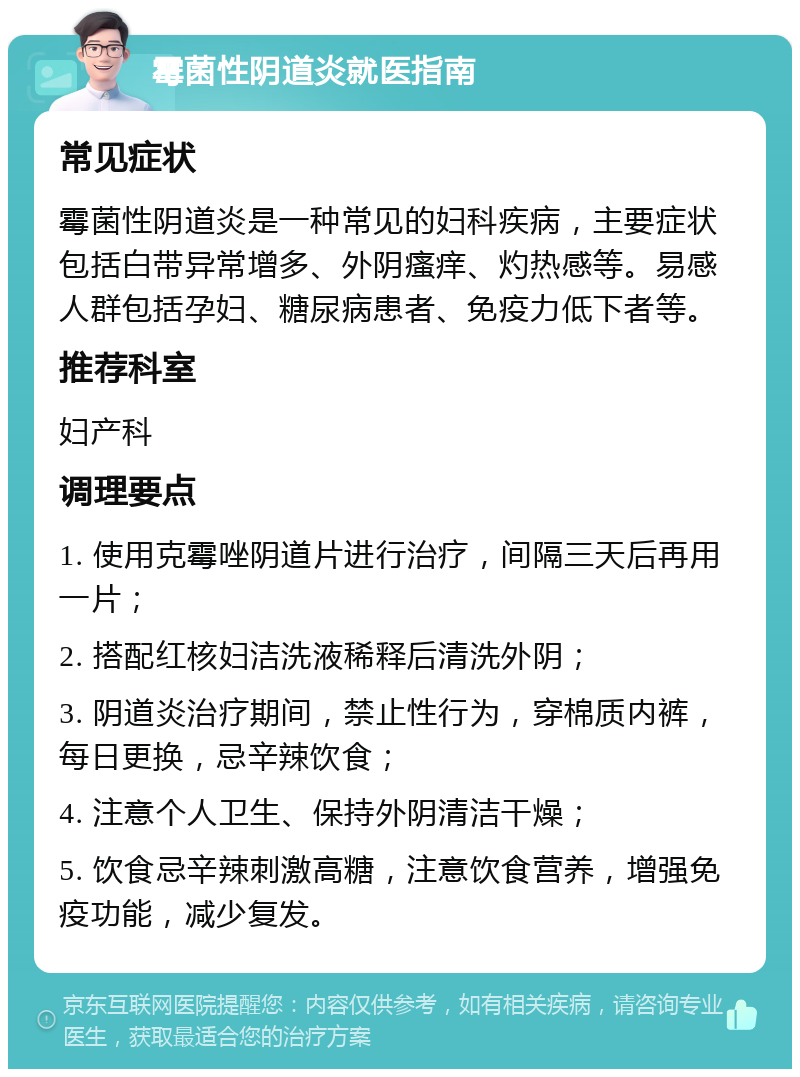 霉菌性阴道炎就医指南 常见症状 霉菌性阴道炎是一种常见的妇科疾病，主要症状包括白带异常增多、外阴瘙痒、灼热感等。易感人群包括孕妇、糖尿病患者、免疫力低下者等。 推荐科室 妇产科 调理要点 1. 使用克霉唑阴道片进行治疗，间隔三天后再用一片； 2. 搭配红核妇洁洗液稀释后清洗外阴； 3. 阴道炎治疗期间，禁止性行为，穿棉质内裤，每日更换，忌辛辣饮食； 4. 注意个人卫生、保持外阴清洁干燥； 5. 饮食忌辛辣刺激高糖，注意饮食营养，增强免疫功能，减少复发。