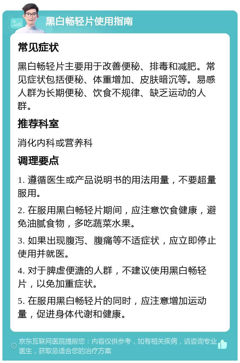 黑白畅轻片使用指南 常见症状 黑白畅轻片主要用于改善便秘、排毒和减肥。常见症状包括便秘、体重增加、皮肤暗沉等。易感人群为长期便秘、饮食不规律、缺乏运动的人群。 推荐科室 消化内科或营养科 调理要点 1. 遵循医生或产品说明书的用法用量，不要超量服用。 2. 在服用黑白畅轻片期间，应注意饮食健康，避免油腻食物，多吃蔬菜水果。 3. 如果出现腹泻、腹痛等不适症状，应立即停止使用并就医。 4. 对于脾虚便溏的人群，不建议使用黑白畅轻片，以免加重症状。 5. 在服用黑白畅轻片的同时，应注意增加运动量，促进身体代谢和健康。