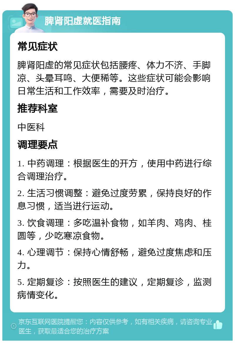 脾肾阳虚就医指南 常见症状 脾肾阳虚的常见症状包括腰疼、体力不济、手脚凉、头晕耳鸣、大便稀等。这些症状可能会影响日常生活和工作效率，需要及时治疗。 推荐科室 中医科 调理要点 1. 中药调理：根据医生的开方，使用中药进行综合调理治疗。 2. 生活习惯调整：避免过度劳累，保持良好的作息习惯，适当进行运动。 3. 饮食调理：多吃温补食物，如羊肉、鸡肉、桂圆等，少吃寒凉食物。 4. 心理调节：保持心情舒畅，避免过度焦虑和压力。 5. 定期复诊：按照医生的建议，定期复诊，监测病情变化。