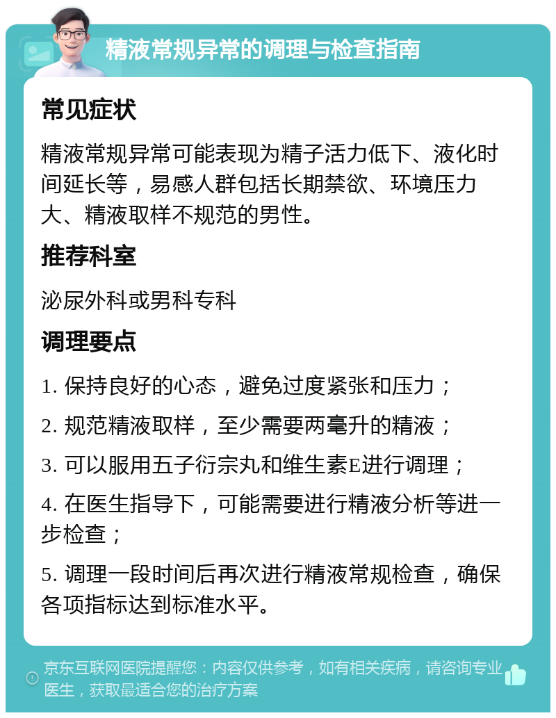 精液常规异常的调理与检查指南 常见症状 精液常规异常可能表现为精子活力低下、液化时间延长等，易感人群包括长期禁欲、环境压力大、精液取样不规范的男性。 推荐科室 泌尿外科或男科专科 调理要点 1. 保持良好的心态，避免过度紧张和压力； 2. 规范精液取样，至少需要两毫升的精液； 3. 可以服用五子衍宗丸和维生素E进行调理； 4. 在医生指导下，可能需要进行精液分析等进一步检查； 5. 调理一段时间后再次进行精液常规检查，确保各项指标达到标准水平。