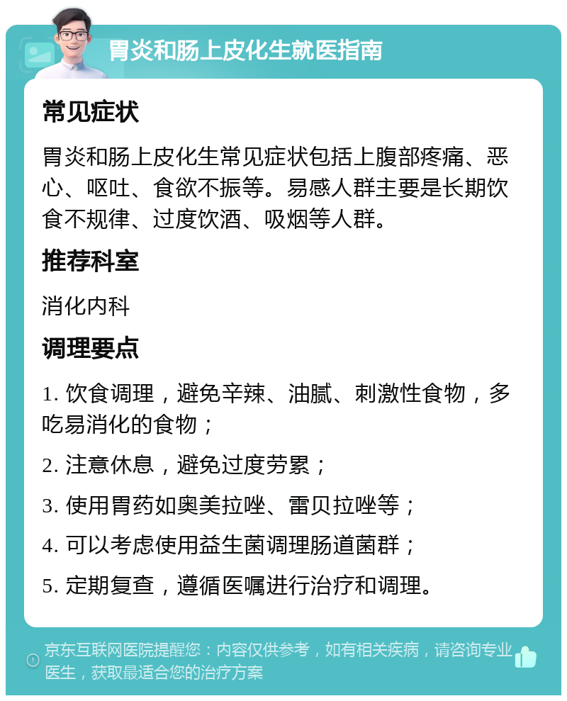 胃炎和肠上皮化生就医指南 常见症状 胃炎和肠上皮化生常见症状包括上腹部疼痛、恶心、呕吐、食欲不振等。易感人群主要是长期饮食不规律、过度饮酒、吸烟等人群。 推荐科室 消化内科 调理要点 1. 饮食调理，避免辛辣、油腻、刺激性食物，多吃易消化的食物； 2. 注意休息，避免过度劳累； 3. 使用胃药如奥美拉唑、雷贝拉唑等； 4. 可以考虑使用益生菌调理肠道菌群； 5. 定期复查，遵循医嘱进行治疗和调理。