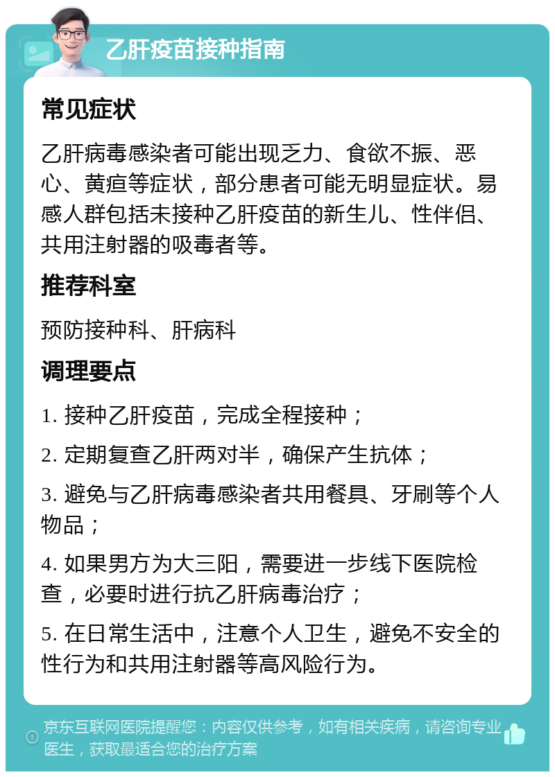 乙肝疫苗接种指南 常见症状 乙肝病毒感染者可能出现乏力、食欲不振、恶心、黄疸等症状，部分患者可能无明显症状。易感人群包括未接种乙肝疫苗的新生儿、性伴侣、共用注射器的吸毒者等。 推荐科室 预防接种科、肝病科 调理要点 1. 接种乙肝疫苗，完成全程接种； 2. 定期复查乙肝两对半，确保产生抗体； 3. 避免与乙肝病毒感染者共用餐具、牙刷等个人物品； 4. 如果男方为大三阳，需要进一步线下医院检查，必要时进行抗乙肝病毒治疗； 5. 在日常生活中，注意个人卫生，避免不安全的性行为和共用注射器等高风险行为。