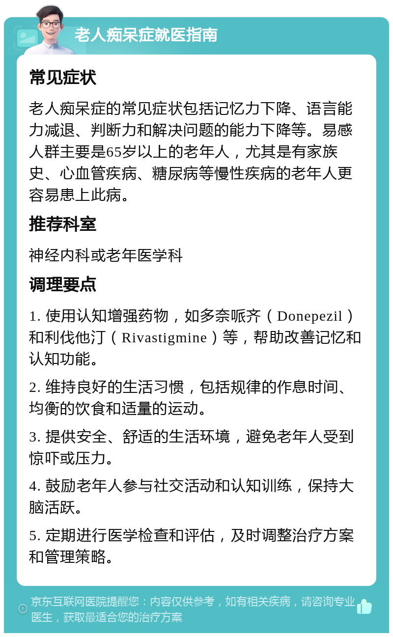 老人痴呆症就医指南 常见症状 老人痴呆症的常见症状包括记忆力下降、语言能力减退、判断力和解决问题的能力下降等。易感人群主要是65岁以上的老年人，尤其是有家族史、心血管疾病、糖尿病等慢性疾病的老年人更容易患上此病。 推荐科室 神经内科或老年医学科 调理要点 1. 使用认知增强药物，如多奈哌齐（Donepezil）和利伐他汀（Rivastigmine）等，帮助改善记忆和认知功能。 2. 维持良好的生活习惯，包括规律的作息时间、均衡的饮食和适量的运动。 3. 提供安全、舒适的生活环境，避免老年人受到惊吓或压力。 4. 鼓励老年人参与社交活动和认知训练，保持大脑活跃。 5. 定期进行医学检查和评估，及时调整治疗方案和管理策略。