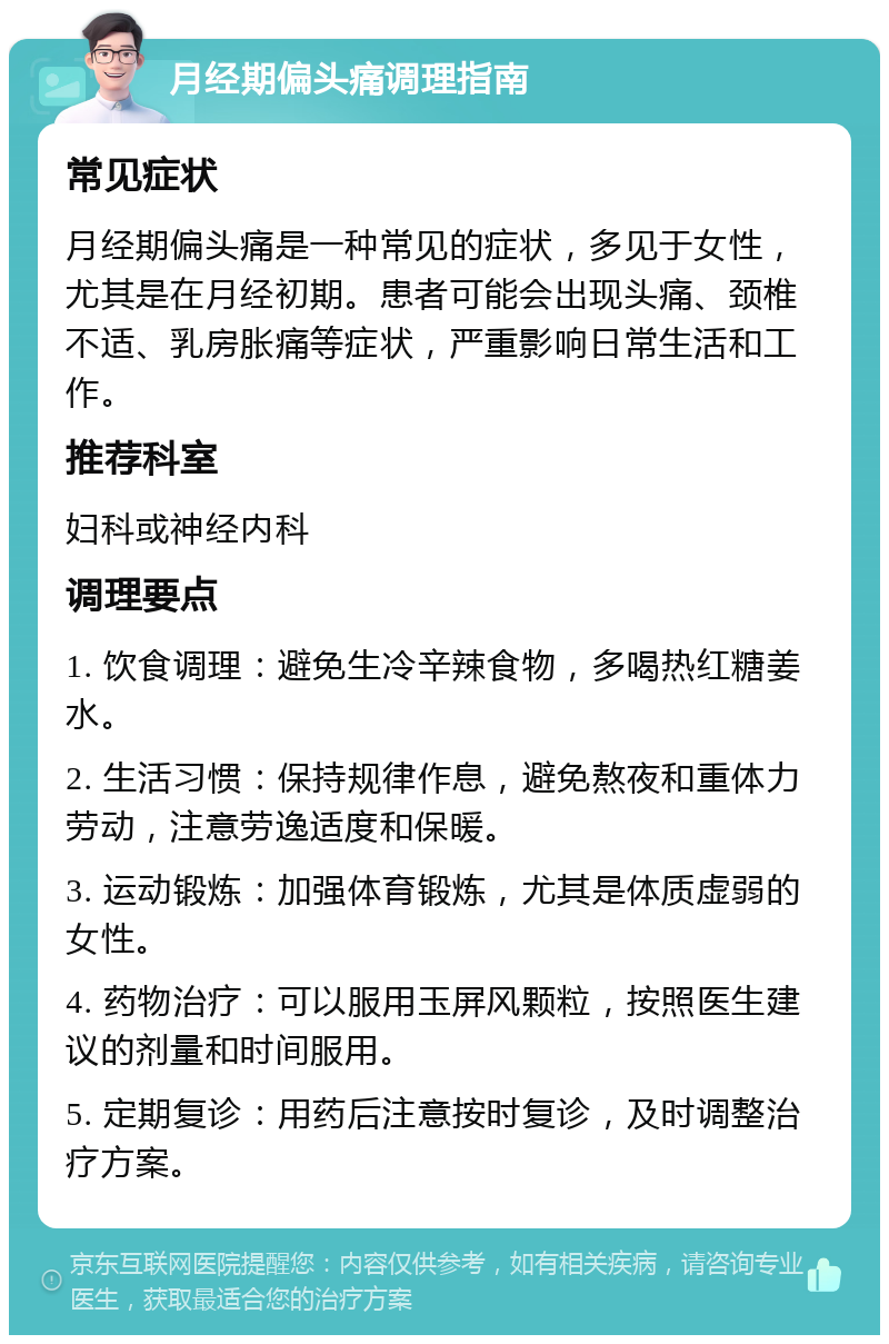 月经期偏头痛调理指南 常见症状 月经期偏头痛是一种常见的症状，多见于女性，尤其是在月经初期。患者可能会出现头痛、颈椎不适、乳房胀痛等症状，严重影响日常生活和工作。 推荐科室 妇科或神经内科 调理要点 1. 饮食调理：避免生冷辛辣食物，多喝热红糖姜水。 2. 生活习惯：保持规律作息，避免熬夜和重体力劳动，注意劳逸适度和保暖。 3. 运动锻炼：加强体育锻炼，尤其是体质虚弱的女性。 4. 药物治疗：可以服用玉屏风颗粒，按照医生建议的剂量和时间服用。 5. 定期复诊：用药后注意按时复诊，及时调整治疗方案。