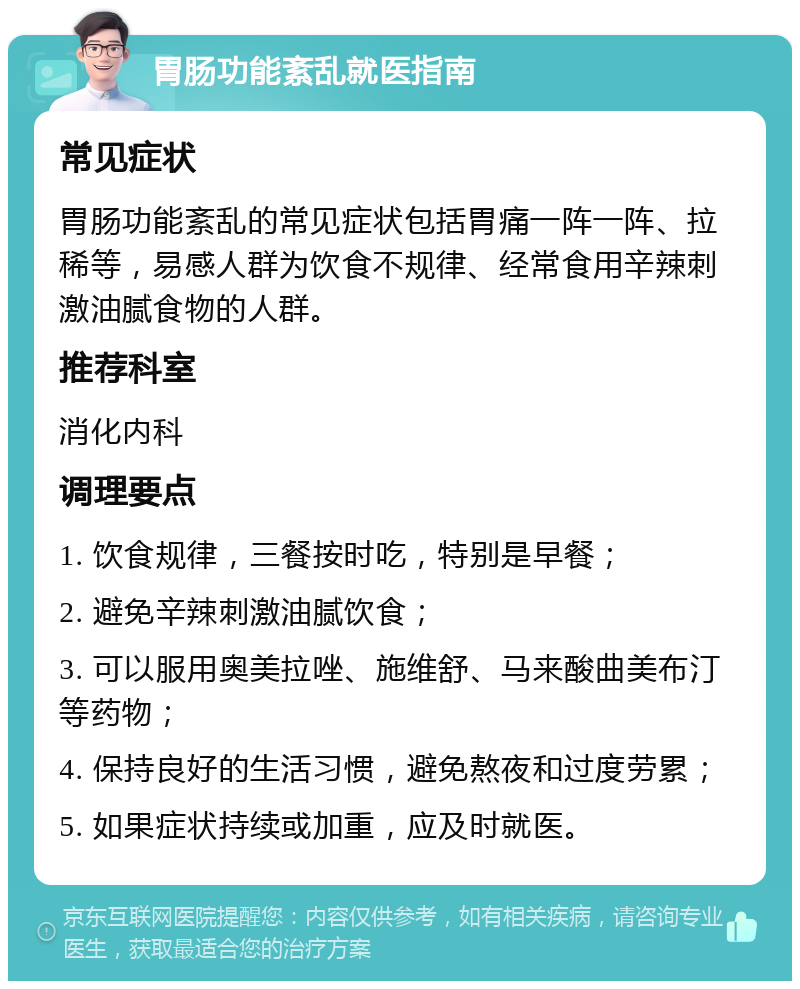 胃肠功能紊乱就医指南 常见症状 胃肠功能紊乱的常见症状包括胃痛一阵一阵、拉稀等，易感人群为饮食不规律、经常食用辛辣刺激油腻食物的人群。 推荐科室 消化内科 调理要点 1. 饮食规律，三餐按时吃，特别是早餐； 2. 避免辛辣刺激油腻饮食； 3. 可以服用奥美拉唑、施维舒、马来酸曲美布汀等药物； 4. 保持良好的生活习惯，避免熬夜和过度劳累； 5. 如果症状持续或加重，应及时就医。