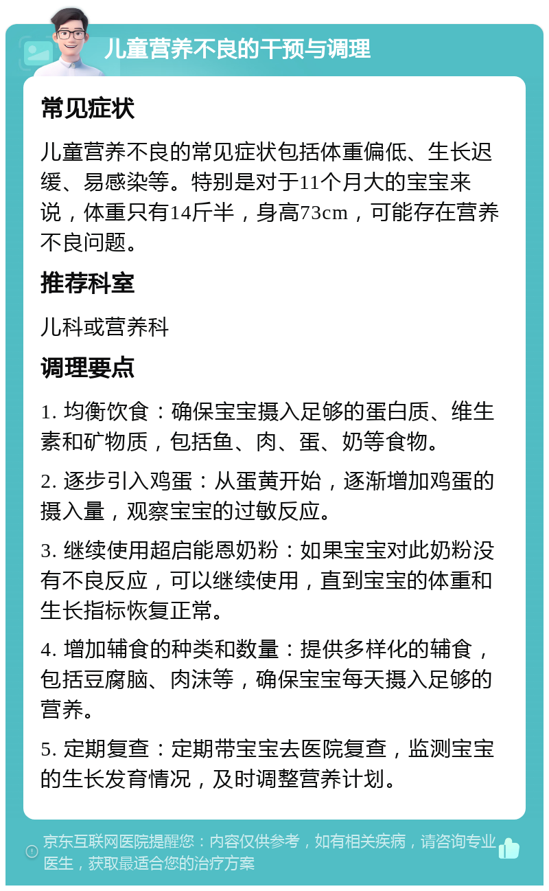 儿童营养不良的干预与调理 常见症状 儿童营养不良的常见症状包括体重偏低、生长迟缓、易感染等。特别是对于11个月大的宝宝来说，体重只有14斤半，身高73cm，可能存在营养不良问题。 推荐科室 儿科或营养科 调理要点 1. 均衡饮食：确保宝宝摄入足够的蛋白质、维生素和矿物质，包括鱼、肉、蛋、奶等食物。 2. 逐步引入鸡蛋：从蛋黄开始，逐渐增加鸡蛋的摄入量，观察宝宝的过敏反应。 3. 继续使用超启能恩奶粉：如果宝宝对此奶粉没有不良反应，可以继续使用，直到宝宝的体重和生长指标恢复正常。 4. 增加辅食的种类和数量：提供多样化的辅食，包括豆腐脑、肉沫等，确保宝宝每天摄入足够的营养。 5. 定期复查：定期带宝宝去医院复查，监测宝宝的生长发育情况，及时调整营养计划。