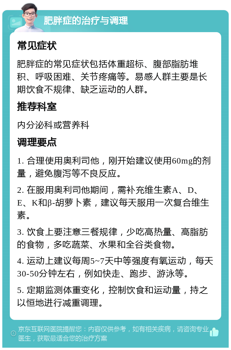 肥胖症的治疗与调理 常见症状 肥胖症的常见症状包括体重超标、腹部脂肪堆积、呼吸困难、关节疼痛等。易感人群主要是长期饮食不规律、缺乏运动的人群。 推荐科室 内分泌科或营养科 调理要点 1. 合理使用奥利司他，刚开始建议使用60mg的剂量，避免腹泻等不良反应。 2. 在服用奥利司他期间，需补充维生素A、D、E、K和β-胡萝卜素，建议每天服用一次复合维生素。 3. 饮食上要注意三餐规律，少吃高热量、高脂肪的食物，多吃蔬菜、水果和全谷类食物。 4. 运动上建议每周5~7天中等强度有氧运动，每天30-50分钟左右，例如快走、跑步、游泳等。 5. 定期监测体重变化，控制饮食和运动量，持之以恒地进行减重调理。