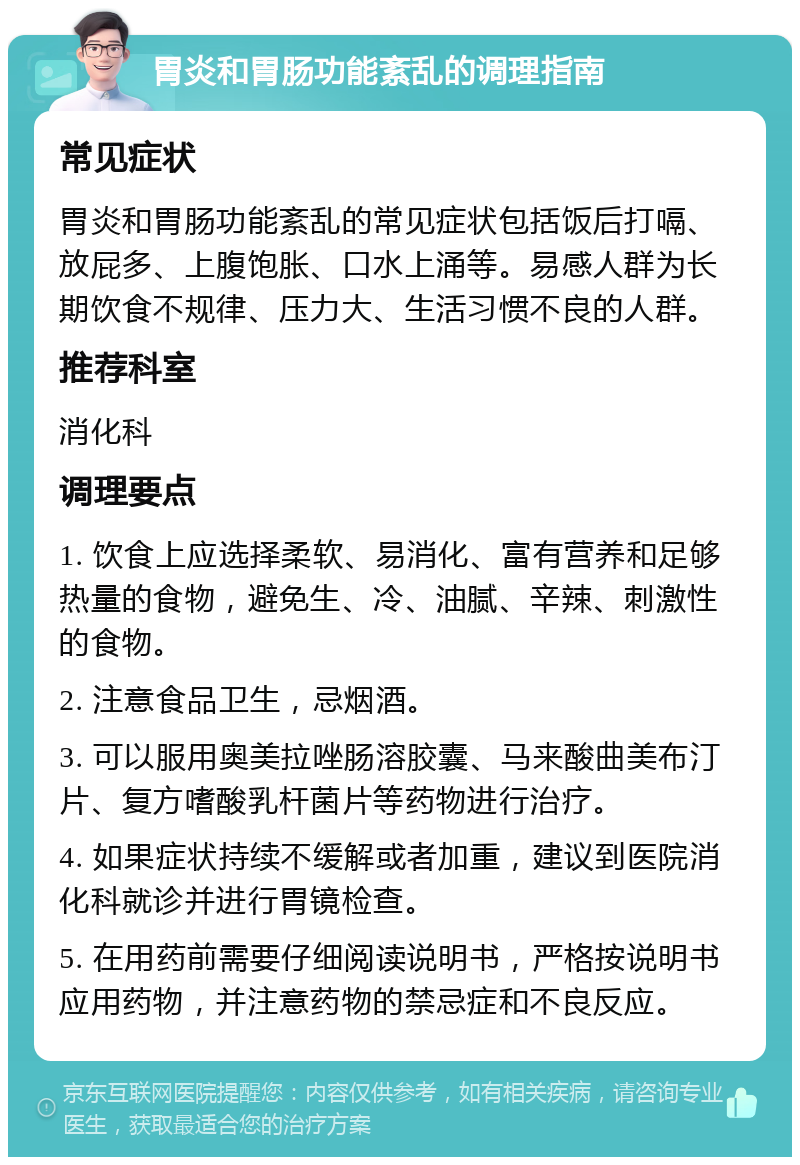 胃炎和胃肠功能紊乱的调理指南 常见症状 胃炎和胃肠功能紊乱的常见症状包括饭后打嗝、放屁多、上腹饱胀、口水上涌等。易感人群为长期饮食不规律、压力大、生活习惯不良的人群。 推荐科室 消化科 调理要点 1. 饮食上应选择柔软、易消化、富有营养和足够热量的食物，避免生、冷、油腻、辛辣、刺激性的食物。 2. 注意食品卫生，忌烟酒。 3. 可以服用奥美拉唑肠溶胶囊、马来酸曲美布汀片、复方嗜酸乳杆菌片等药物进行治疗。 4. 如果症状持续不缓解或者加重，建议到医院消化科就诊并进行胃镜检查。 5. 在用药前需要仔细阅读说明书，严格按说明书应用药物，并注意药物的禁忌症和不良反应。