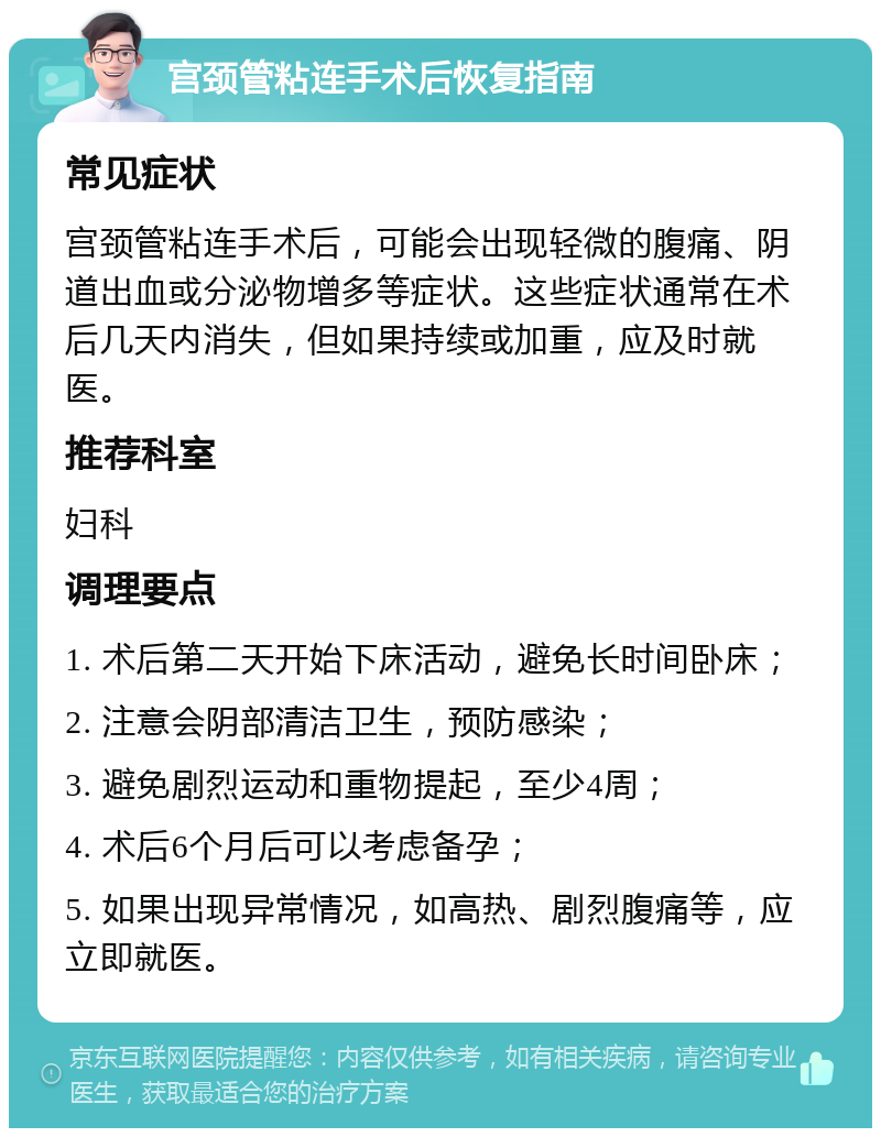 宫颈管粘连手术后恢复指南 常见症状 宫颈管粘连手术后，可能会出现轻微的腹痛、阴道出血或分泌物增多等症状。这些症状通常在术后几天内消失，但如果持续或加重，应及时就医。 推荐科室 妇科 调理要点 1. 术后第二天开始下床活动，避免长时间卧床； 2. 注意会阴部清洁卫生，预防感染； 3. 避免剧烈运动和重物提起，至少4周； 4. 术后6个月后可以考虑备孕； 5. 如果出现异常情况，如高热、剧烈腹痛等，应立即就医。