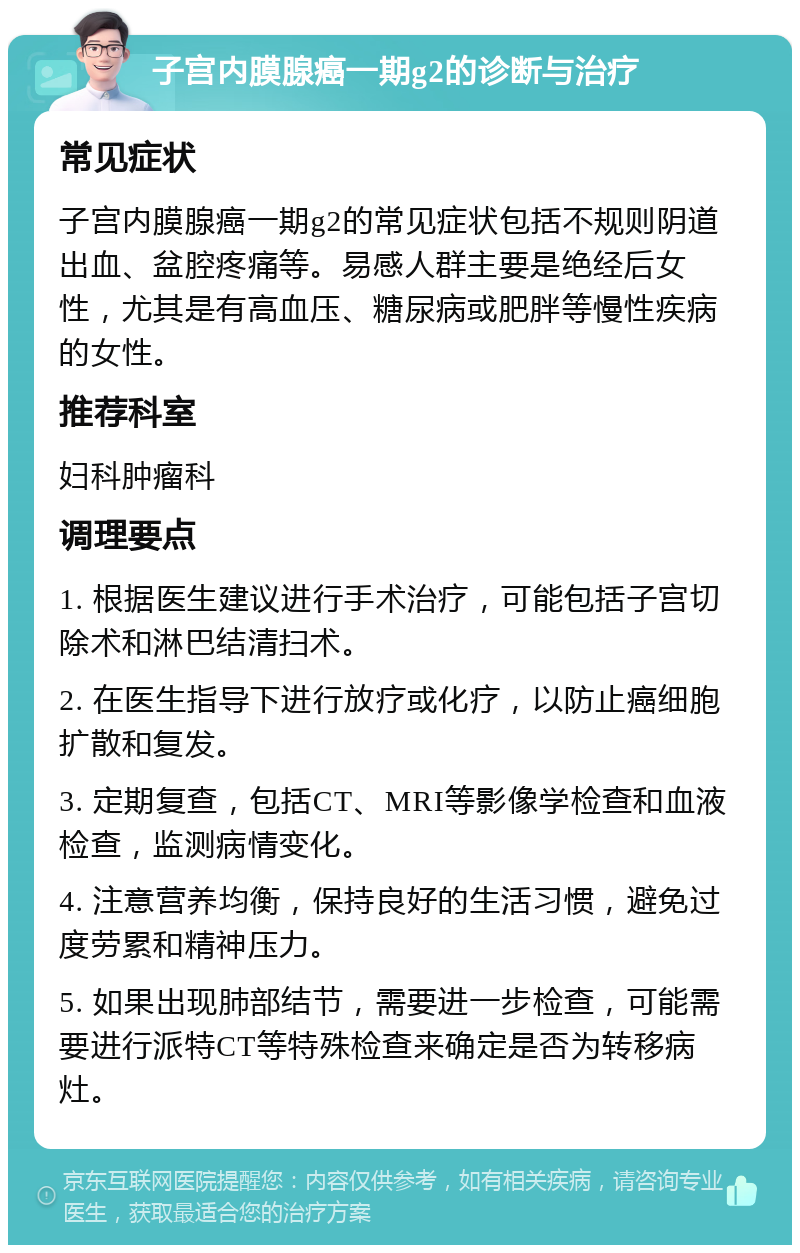 子宫内膜腺癌一期g2的诊断与治疗 常见症状 子宫内膜腺癌一期g2的常见症状包括不规则阴道出血、盆腔疼痛等。易感人群主要是绝经后女性，尤其是有高血压、糖尿病或肥胖等慢性疾病的女性。 推荐科室 妇科肿瘤科 调理要点 1. 根据医生建议进行手术治疗，可能包括子宫切除术和淋巴结清扫术。 2. 在医生指导下进行放疗或化疗，以防止癌细胞扩散和复发。 3. 定期复查，包括CT、MRI等影像学检查和血液检查，监测病情变化。 4. 注意营养均衡，保持良好的生活习惯，避免过度劳累和精神压力。 5. 如果出现肺部结节，需要进一步检查，可能需要进行派特CT等特殊检查来确定是否为转移病灶。