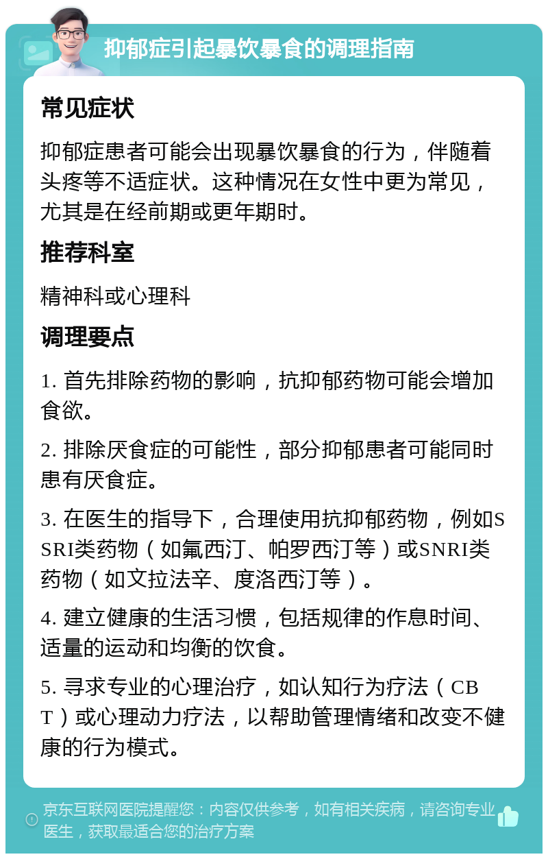 抑郁症引起暴饮暴食的调理指南 常见症状 抑郁症患者可能会出现暴饮暴食的行为，伴随着头疼等不适症状。这种情况在女性中更为常见，尤其是在经前期或更年期时。 推荐科室 精神科或心理科 调理要点 1. 首先排除药物的影响，抗抑郁药物可能会增加食欲。 2. 排除厌食症的可能性，部分抑郁患者可能同时患有厌食症。 3. 在医生的指导下，合理使用抗抑郁药物，例如SSRI类药物（如氟西汀、帕罗西汀等）或SNRI类药物（如文拉法辛、度洛西汀等）。 4. 建立健康的生活习惯，包括规律的作息时间、适量的运动和均衡的饮食。 5. 寻求专业的心理治疗，如认知行为疗法（CBT）或心理动力疗法，以帮助管理情绪和改变不健康的行为模式。