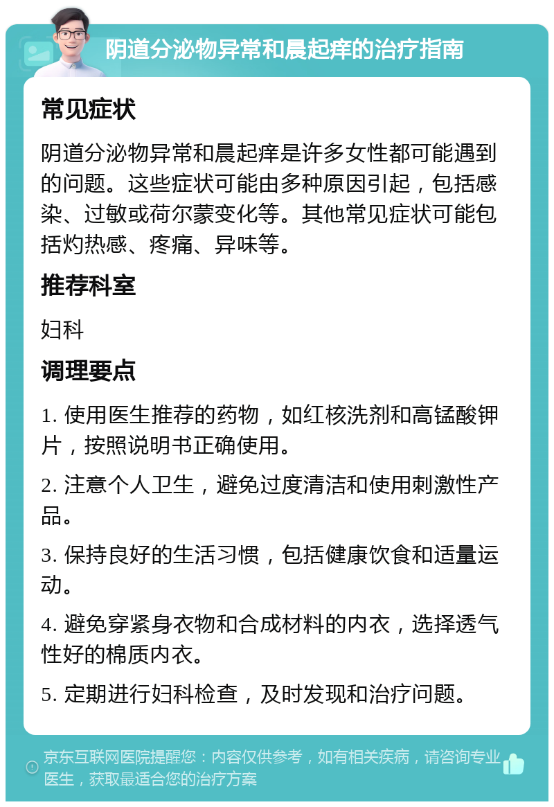 阴道分泌物异常和晨起痒的治疗指南 常见症状 阴道分泌物异常和晨起痒是许多女性都可能遇到的问题。这些症状可能由多种原因引起，包括感染、过敏或荷尔蒙变化等。其他常见症状可能包括灼热感、疼痛、异味等。 推荐科室 妇科 调理要点 1. 使用医生推荐的药物，如红核洗剂和高锰酸钾片，按照说明书正确使用。 2. 注意个人卫生，避免过度清洁和使用刺激性产品。 3. 保持良好的生活习惯，包括健康饮食和适量运动。 4. 避免穿紧身衣物和合成材料的内衣，选择透气性好的棉质内衣。 5. 定期进行妇科检查，及时发现和治疗问题。