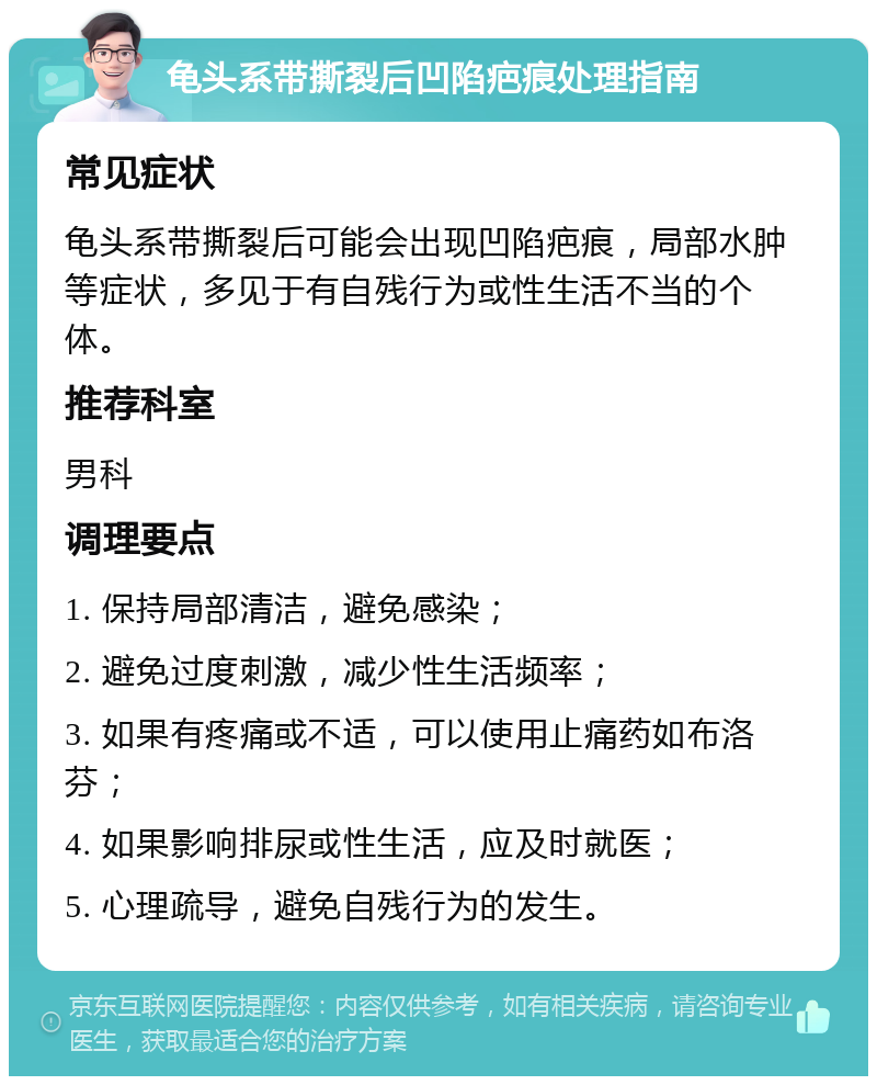 龟头系带撕裂后凹陷疤痕处理指南 常见症状 龟头系带撕裂后可能会出现凹陷疤痕，局部水肿等症状，多见于有自残行为或性生活不当的个体。 推荐科室 男科 调理要点 1. 保持局部清洁，避免感染； 2. 避免过度刺激，减少性生活频率； 3. 如果有疼痛或不适，可以使用止痛药如布洛芬； 4. 如果影响排尿或性生活，应及时就医； 5. 心理疏导，避免自残行为的发生。